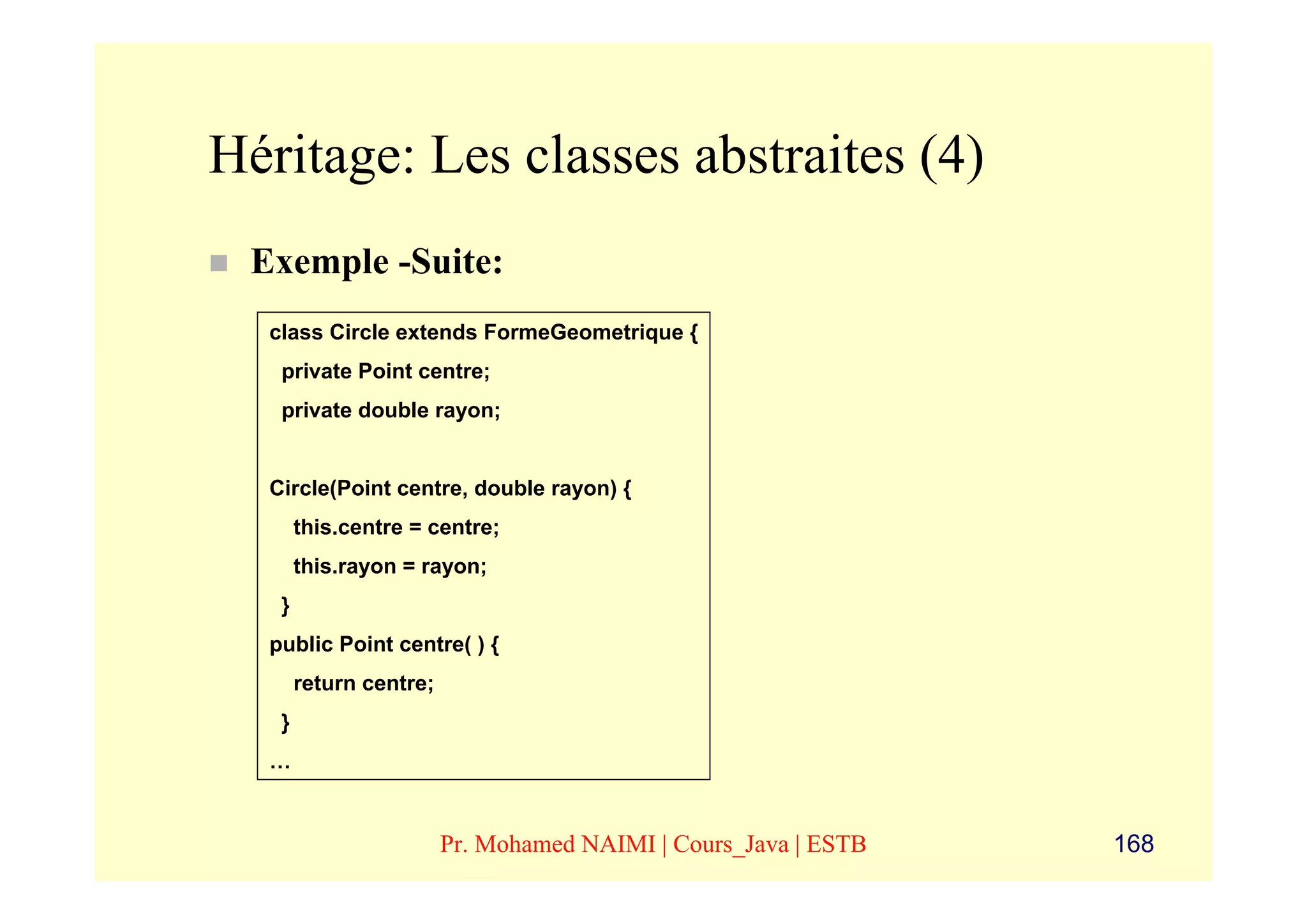 Héritage: Les classes abstraites (4)
 Exemple -Suite:
  class Circle extends FormeGeometrique {
   private Point centre;
   private double rayon;


  Circle(Point centre, double rayon) {
       this.centre = centre;
       this.rayon = rayon;
   }
  public Point centre( ) {
       return centre;
   }
  …


                        Pr. Mohamed NAIMI | Cours_Java | ESTB   168
 