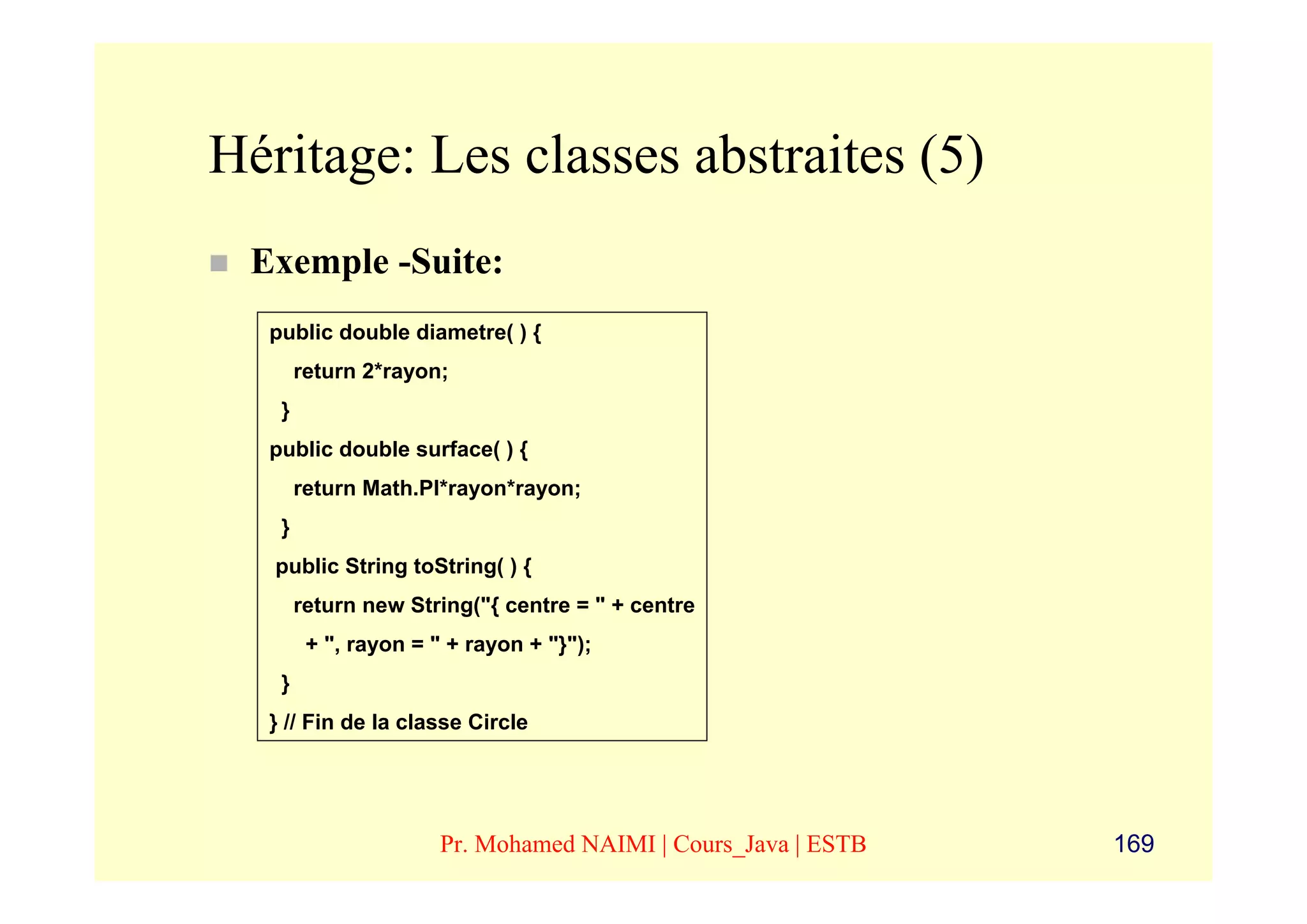 Héritage: Les classes abstraites (5)
 Exemple -Suite:
  public double diametre( ) {
       return 2*rayon;
   }
  public double surface( ) {
       return Math.PI*rayon*rayon;
   }
   public String toString( ) {
       return new String("{ centre = " + centre
        + ", rayon = " + rayon + "}");
   }
  } // Fin de la classe Circle




                      Pr. Mohamed NAIMI | Cours_Java | ESTB   169
 