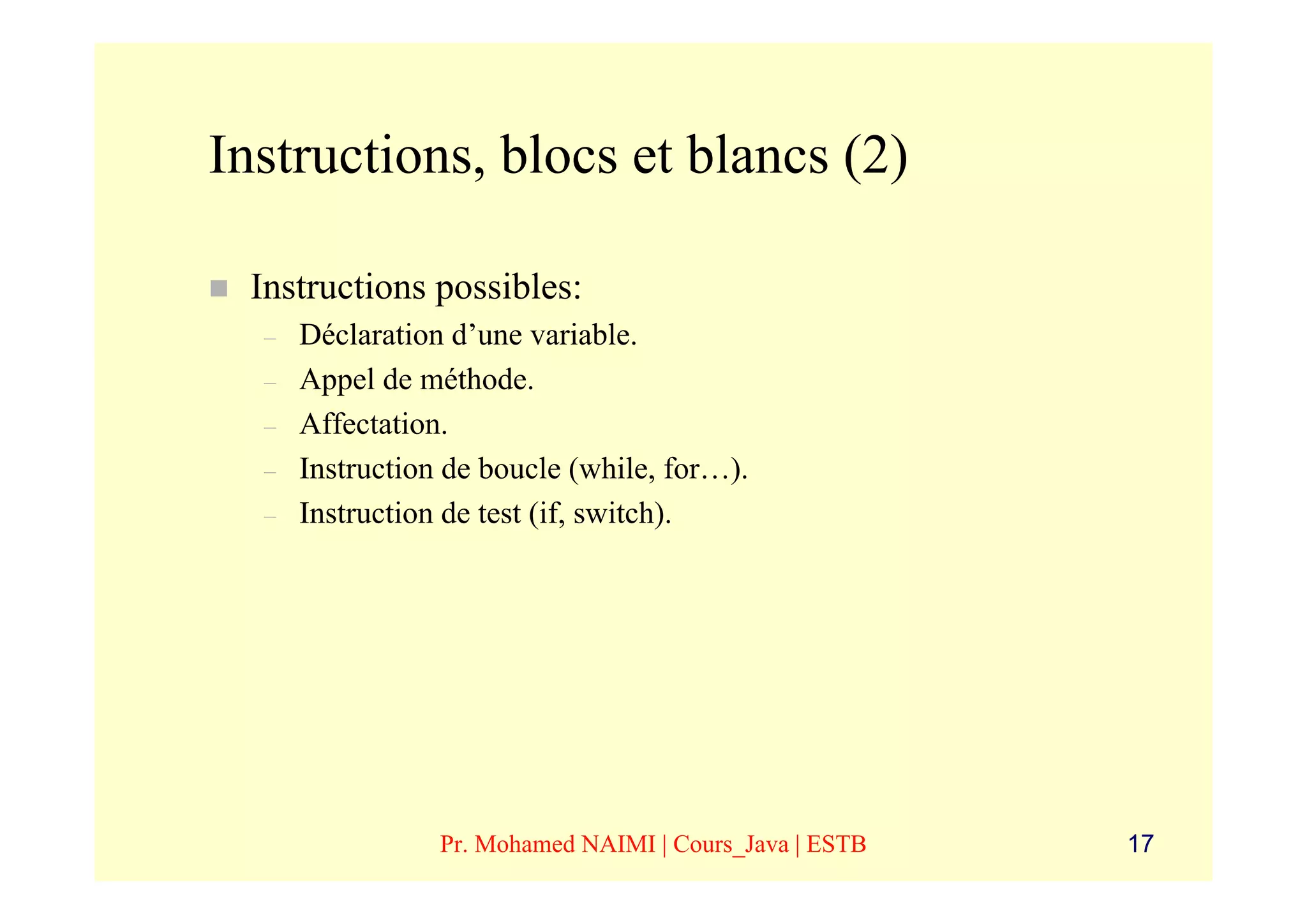 Instructions, blocs et blancs (2)

 Instructions possibles:
  –   Déclaration d’une variable.
  –   Appel de méthode.
  –   Affectation.
  –   Instruction de boucle (while, for…).
  –   Instruction de test (if, switch).




                 Pr. Mohamed NAIMI | Cours_Java | ESTB   17
 