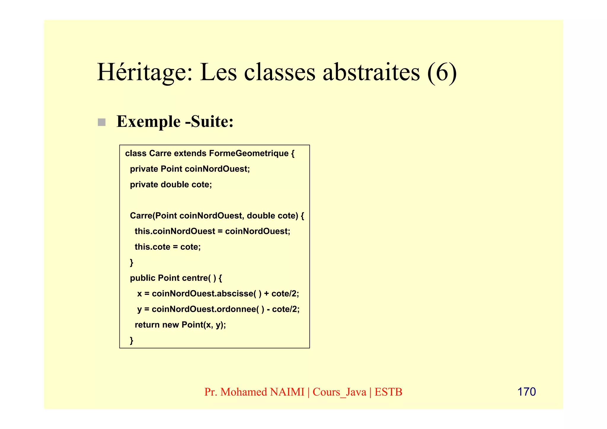 Héritage: Les classes abstraites (6)
 Exemple -Suite:
  class Carre extends FormeGeometrique {
   private Point coinNordOuest;
   private double cote;


   Carre(Point coinNordOuest, double cote) {
       this.coinNordOuest = coinNordOuest;
       this.cote = cote;
   }
   public Point centre( ) {
       x = coinNordOuest.abscisse( ) + cote/2;
       y = coinNordOuest.ordonnee( ) - cote/2;
       return new Point(x, y);
   }




                           Pr. Mohamed NAIMI | Cours_Java | ESTB   170
 