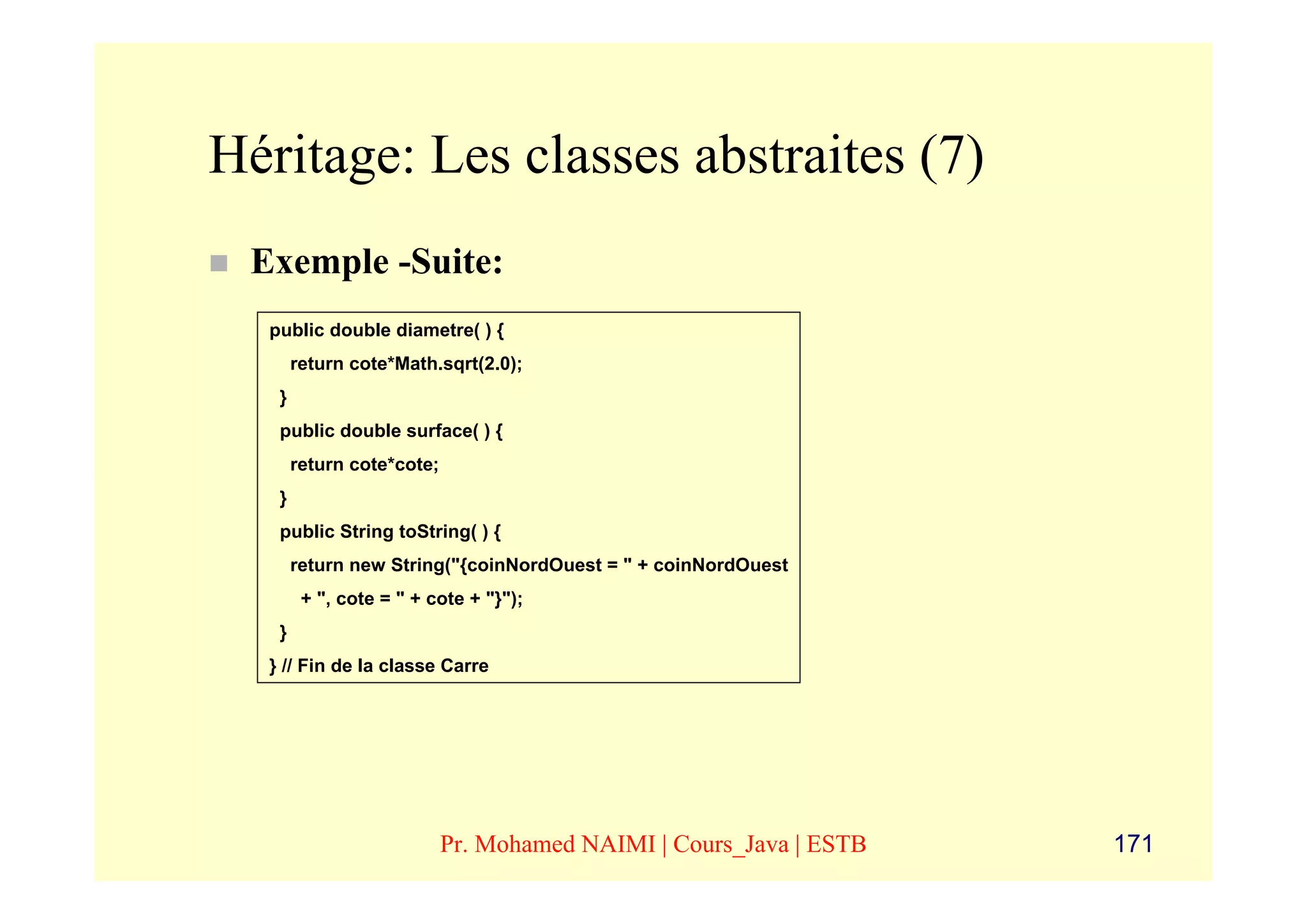 Héritage: Les classes abstraites (7)
 Exemple -Suite:
  public double diametre( ) {
       return cote*Math.sqrt(2.0);
   }
   public double surface( ) {
       return cote*cote;
   }
   public String toString( ) {
       return new String("{coinNordOuest = " + coinNordOuest
        + ", cote = " + cote + "}");
   }
  } // Fin de la classe Carre




                           Pr. Mohamed NAIMI | Cours_Java | ESTB   171
 