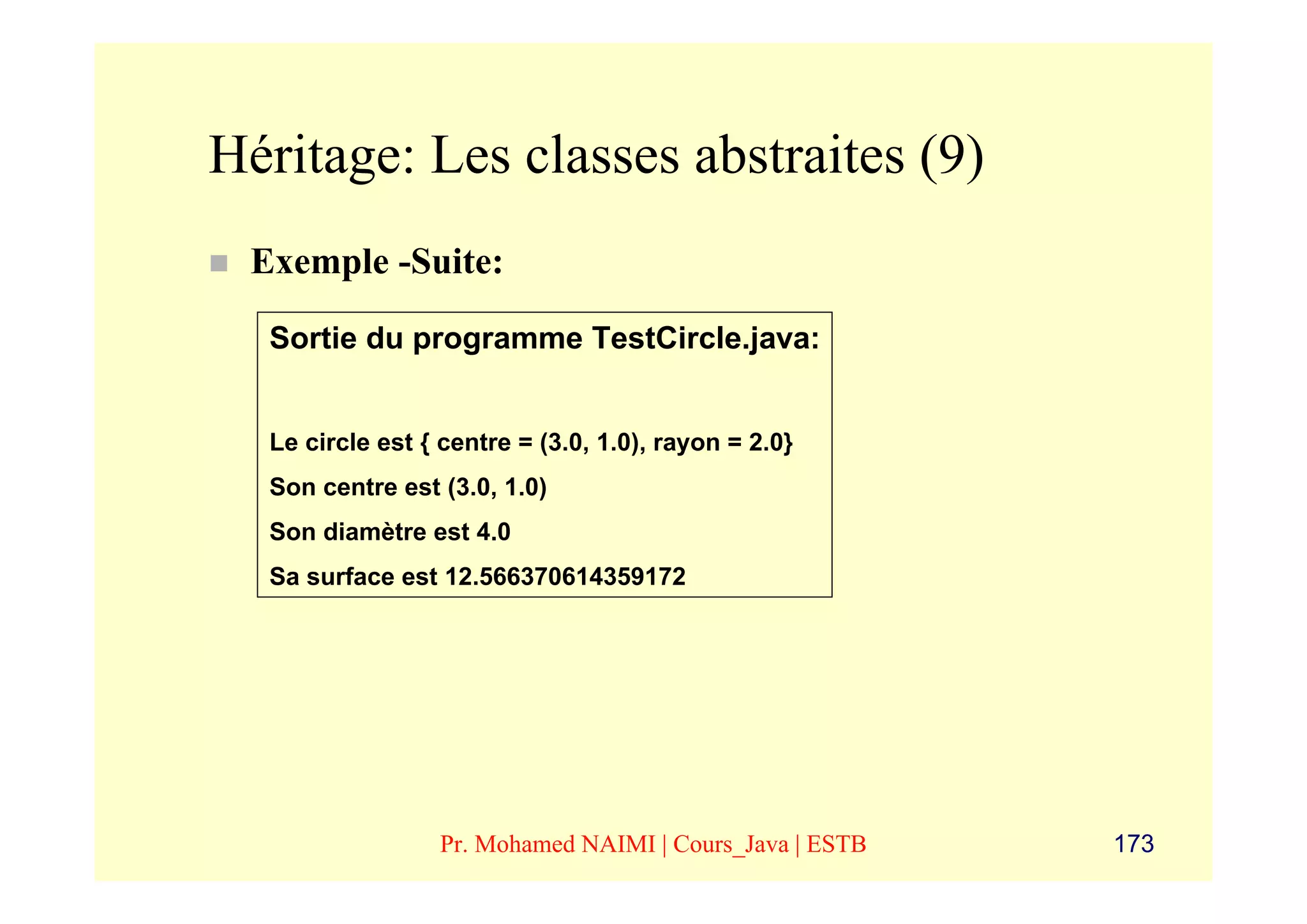 Héritage: Les classes abstraites (9)
 Exemple -Suite:

  Sortie du programme TestCircle.java:


  Le circle est { centre = (3.0, 1.0), rayon = 2.0}
  Son centre est (3.0, 1.0)
  Son diamètre est 4.0
  Sa surface est 12.566370614359172




                 Pr. Mohamed NAIMI | Cours_Java | ESTB   173
 