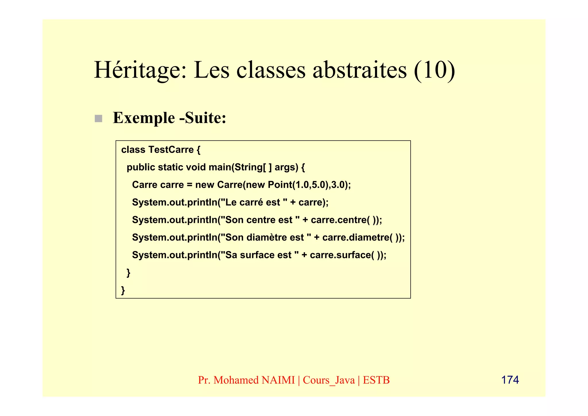 Héritage: Les classes abstraites (10)
 Exemple -Suite:
  class TestCarre {
      public static void main(String[ ] args) {
          Carre carre = new Carre(new Point(1.0,5.0),3.0);
          System.out.println("Le carré est " + carre);
          System.out.println("Son centre est " + carre.centre( ));
          System.out.println("Son diamètre est " + carre.diametre( ));
          System.out.println("Sa surface est " + carre.surface( ));
      }
  }




                        Pr. Mohamed NAIMI | Cours_Java | ESTB            174
 