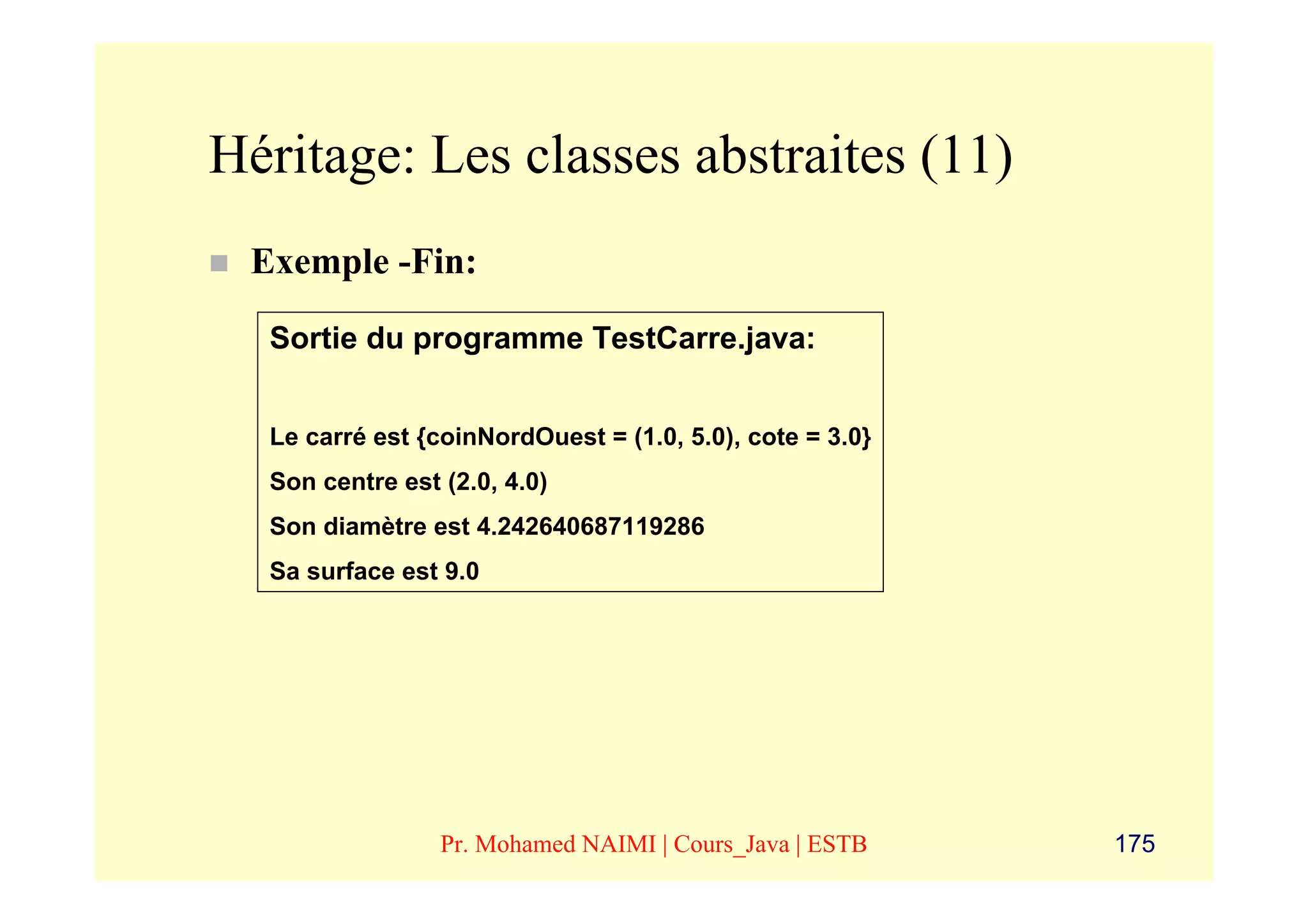 Héritage: Les classes abstraites (11)
 Exemple -Fin:

  Sortie du programme TestCarre.java:


  Le carré est {coinNordOuest = (1.0, 5.0), cote = 3.0}
  Son centre est (2.0, 4.0)
  Son diamètre est 4.242640687119286
  Sa surface est 9.0




                 Pr. Mohamed NAIMI | Cours_Java | ESTB    175
 