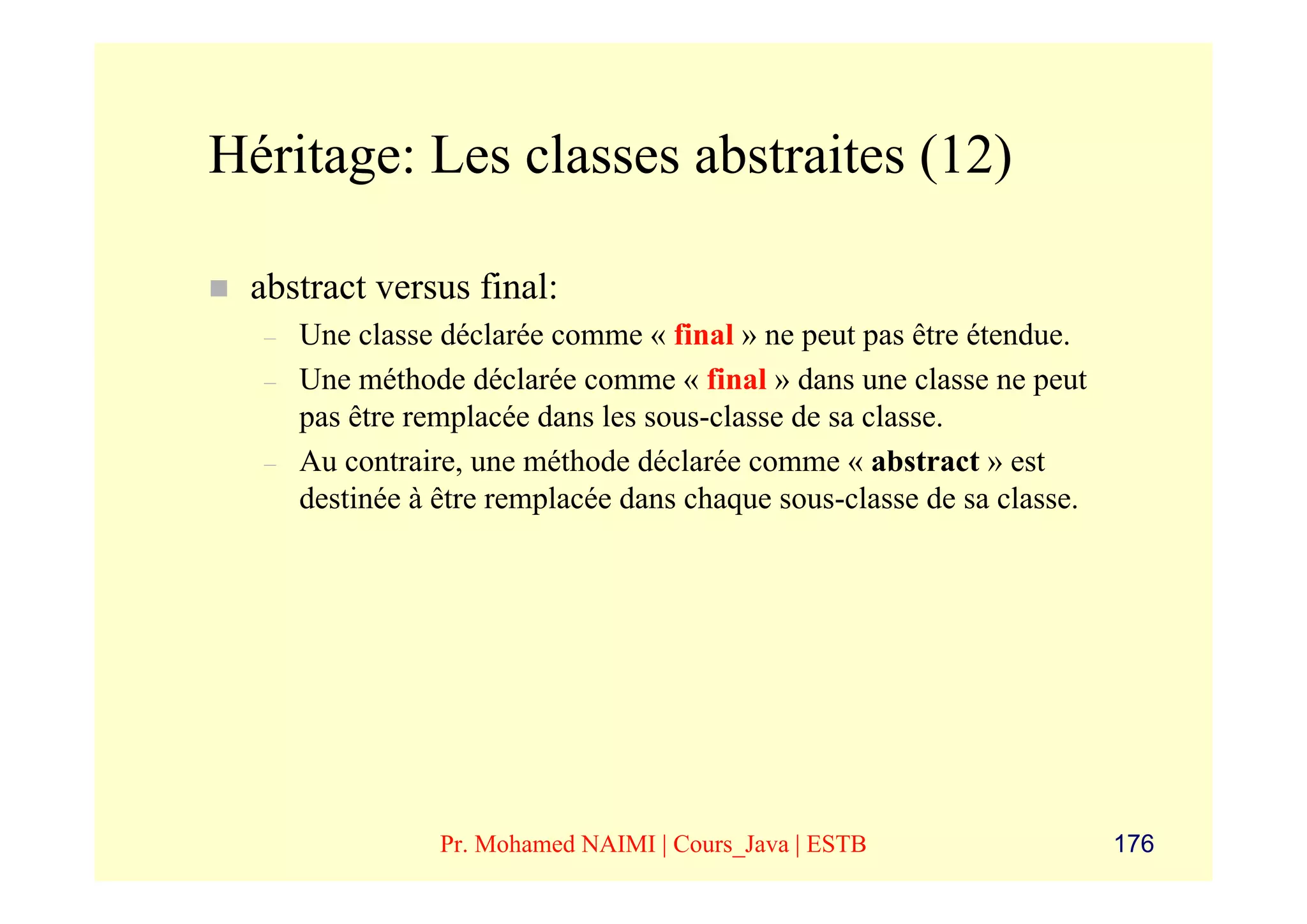 Héritage: Les classes abstraites (12)

 abstract versus final:
  –   Une classe déclarée comme « final » ne peut pas être étendue.
  –   Une méthode déclarée comme « final » dans une classe ne peut
      pas être remplacée dans les sous-classe de sa classe.
  –   Au contraire, une méthode déclarée comme « abstract » est
      destinée à être remplacée dans chaque sous-classe de sa classe.




                 Pr. Mohamed NAIMI | Cours_Java | ESTB                  176
 