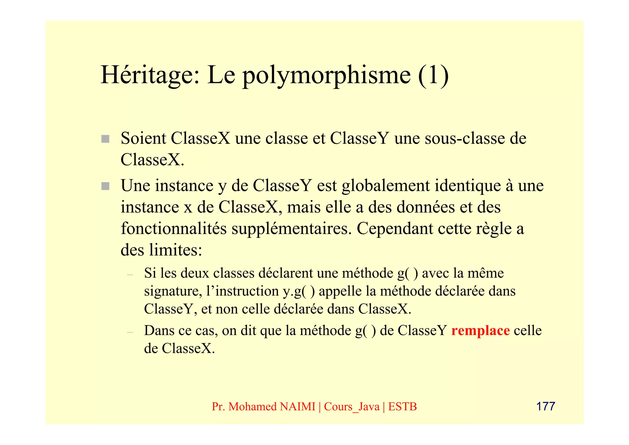 Héritage: Le polymorphisme (1)

 Soient ClasseX une classe et ClasseY une sous-classe de
 ClasseX.
 Une instance y de ClasseY est globalement identique à une
 instance x de ClasseX, mais elle a des données et des
 fonctionnalités supplémentaires. Cependant cette règle a
 des limites:
  –   Si les deux classes déclarent une méthode g( ) avec la même
      signature, l’instruction y.g( ) appelle la méthode déclarée dans
      ClasseY, et non celle déclarée dans ClasseX.
  –   Dans ce cas, on dit que la méthode g( ) de ClasseY remplace celle
      de ClasseX.


                 Pr. Mohamed NAIMI | Cours_Java | ESTB               177
 