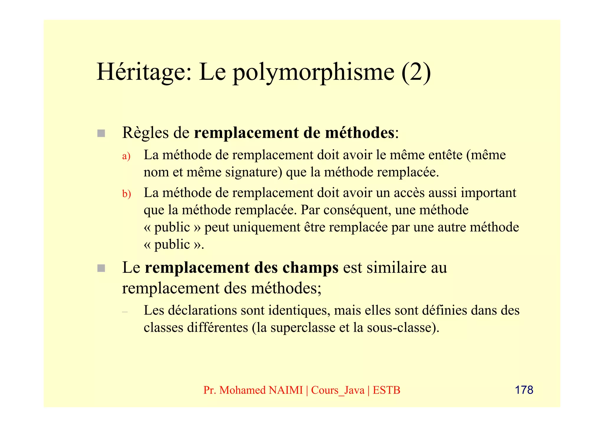 Héritage: Le polymorphisme (2)

  Règles de remplacement de méthodes:
  a)   La méthode de remplacement doit avoir le même entête (même
       nom et même signature) que la méthode remplacée.
  b)   La méthode de remplacement doit avoir un accès aussi important
       que la méthode remplacée. Par conséquent, une méthode
       « public » peut uniquement être remplacée par une autre méthode
       « public ».
  Le remplacement des champs est similaire au
  remplacement des méthodes;
  –    Les déclarations sont identiques, mais elles sont définies dans des
       classes différentes (la superclasse et la sous-classe).



                 Pr. Mohamed NAIMI | Cours_Java | ESTB                   178
 