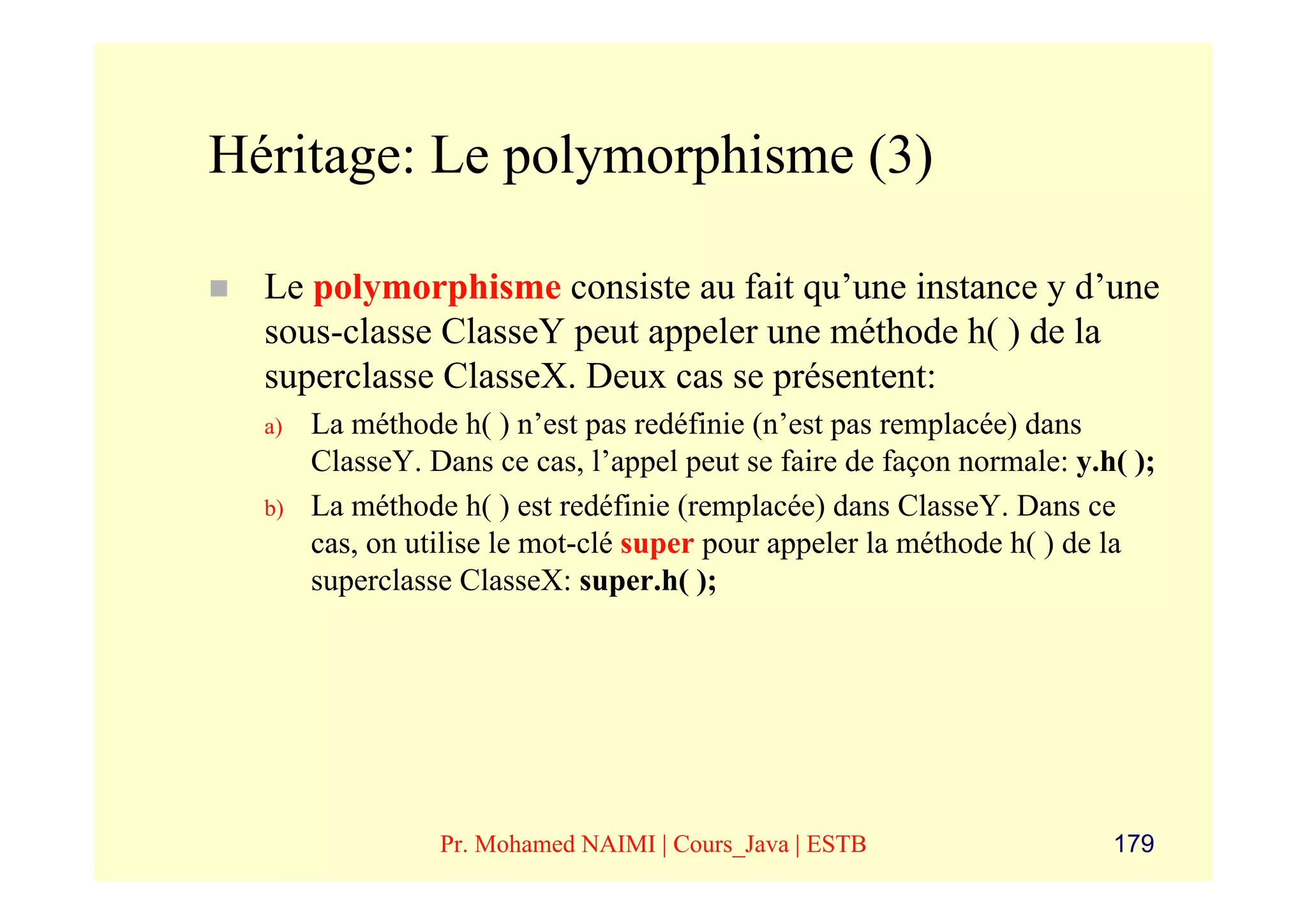 Héritage: Le polymorphisme (3)

  Le polymorphisme consiste au fait qu’une instance y d’une
  sous-classe ClasseY peut appeler une méthode h( ) de la
  superclasse ClasseX. Deux cas se présentent:
  a)   La méthode h( ) n’est pas redéfinie (n’est pas remplacée) dans
       ClasseY. Dans ce cas, l’appel peut se faire de façon normale: y.h( );
  b)   La méthode h( ) est redéfinie (remplacée) dans ClasseY. Dans ce
       cas, on utilise le mot-clé super pour appeler la méthode h( ) de la
       superclasse ClasseX: super.h( );




                 Pr. Mohamed NAIMI | Cours_Java | ESTB                  179
 