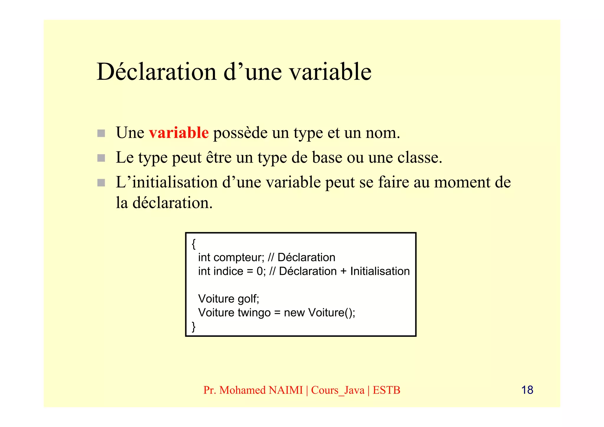 Déclaration d’une variable

 Une variable possède un type et un nom.
 Le type peut être un type de base ou une classe.
 L’initialisation d’une variable peut se faire au moment de
 la déclaration.

            {
                int compteur; // Déclaration
                int indice = 0; // Déclaration + Initialisation

                Voiture golf;
                Voiture twingo = new Voiture();
            }




                 Pr. Mohamed NAIMI | Cours_Java | ESTB            18
 