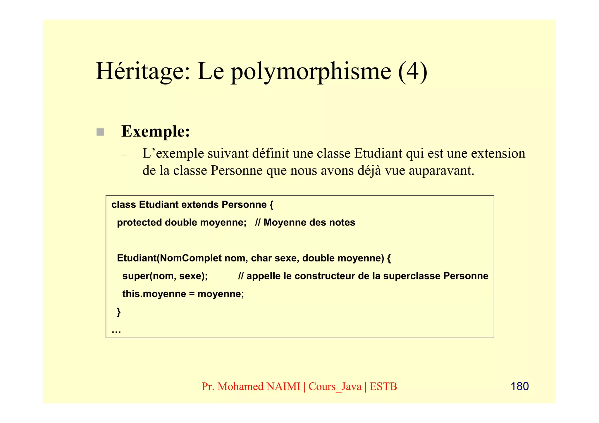 Héritage: Le polymorphisme (4)

      Exemple:
      –   L’exemple suivant définit une classe Etudiant qui est une extension
          de la classe Personne que nous avons déjà vue auparavant.

 class Etudiant extends Personne {
  protected double moyenne; // Moyenne des notes


  Etudiant(NomComplet nom, char sexe, double moyenne) {
      super(nom, sexe);    // appelle le constructeur de la superclasse Personne
      this.moyenne = moyenne;
  }
 …




                     Pr. Mohamed NAIMI | Cours_Java | ESTB                         180
 