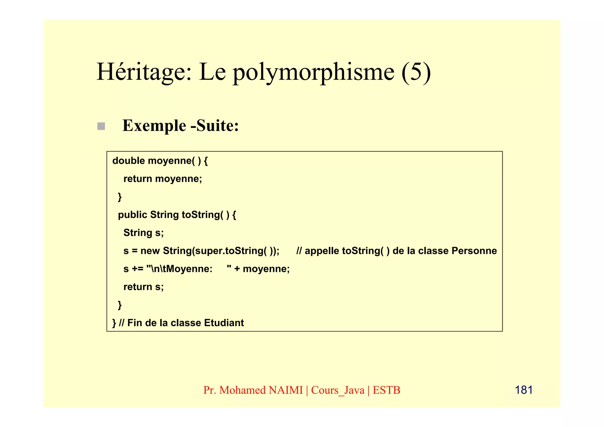 Héritage: Le polymorphisme (5)
      Exemple -Suite:
 double moyenne( ) {
      return moyenne;
  }
  public String toString( ) {
      String s;
      s = new String(super.toString( ));   // appelle toString( ) de la classe Personne
      s += "ntMoyenne:    " + moyenne;
      return s;
  }
 } // Fin de la classe Etudiant




                        Pr. Mohamed NAIMI | Cours_Java | ESTB                             181
 