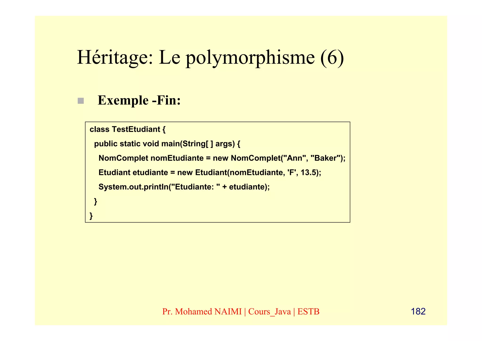 Héritage: Le polymorphisme (6)
         Exemple -Fin:
 class TestEtudiant {
     public static void main(String[ ] args) {
         NomComplet nomEtudiante = new NomComplet("Ann", "Baker");
         Etudiant etudiante = new Etudiant(nomEtudiante, 'F', 13.5);
         System.out.println("Etudiante: " + etudiante);
     }
 }




                          Pr. Mohamed NAIMI | Cours_Java | ESTB        182
 