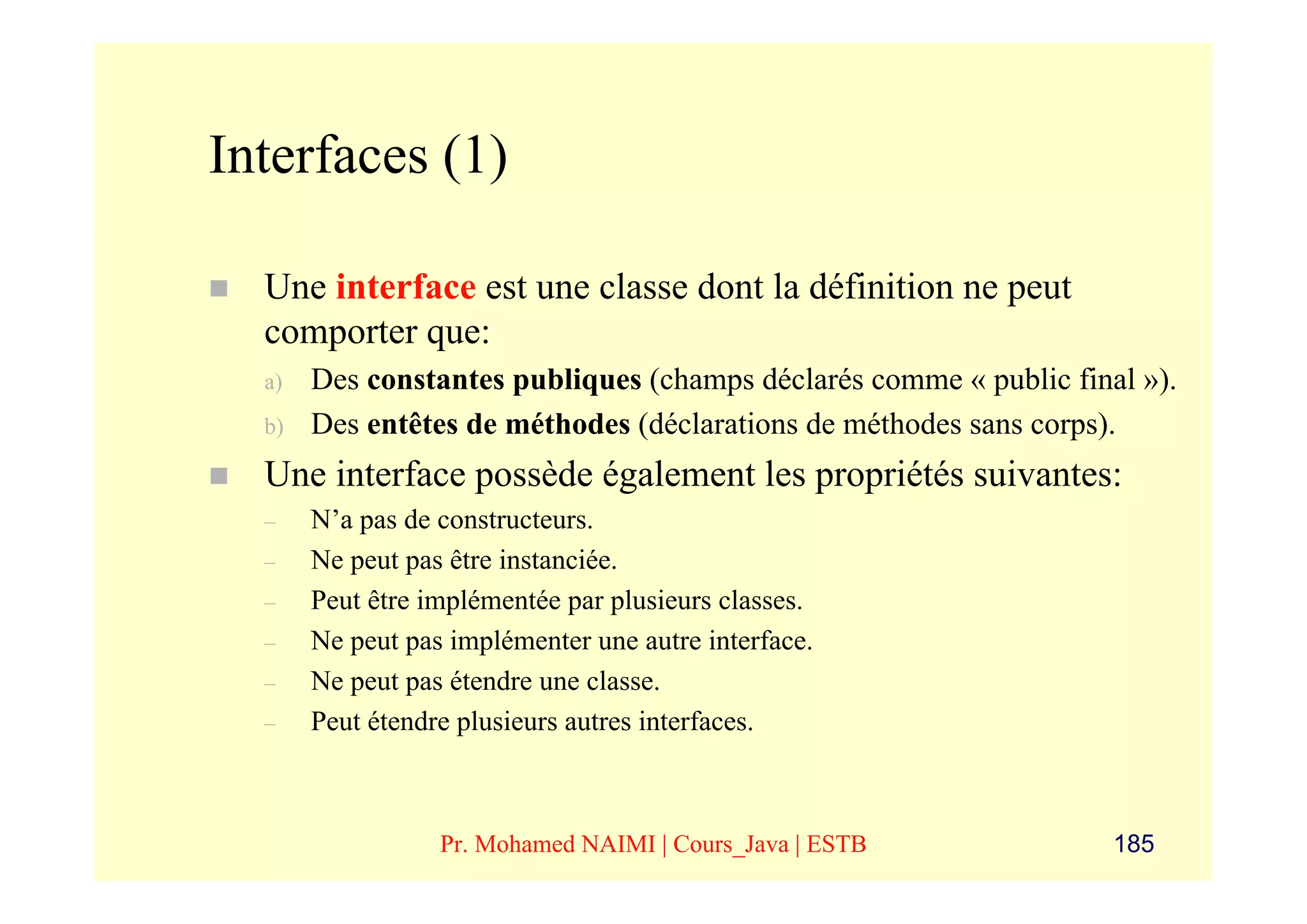 Interfaces (1)

  Une interface est une classe dont la définition ne peut
  comporter que:
  a)   Des constantes publiques (champs déclarés comme « public final »).
  b)   Des entêtes de méthodes (déclarations de méthodes sans corps).
  Une interface possède également les propriétés suivantes:
  –    N’a pas de constructeurs.
  –    Ne peut pas être instanciée.
  –    Peut être implémentée par plusieurs classes.
  –    Ne peut pas implémenter une autre interface.
  –    Ne peut pas étendre une classe.
  –    Peut étendre plusieurs autres interfaces.



                  Pr. Mohamed NAIMI | Cours_Java | ESTB             185
 