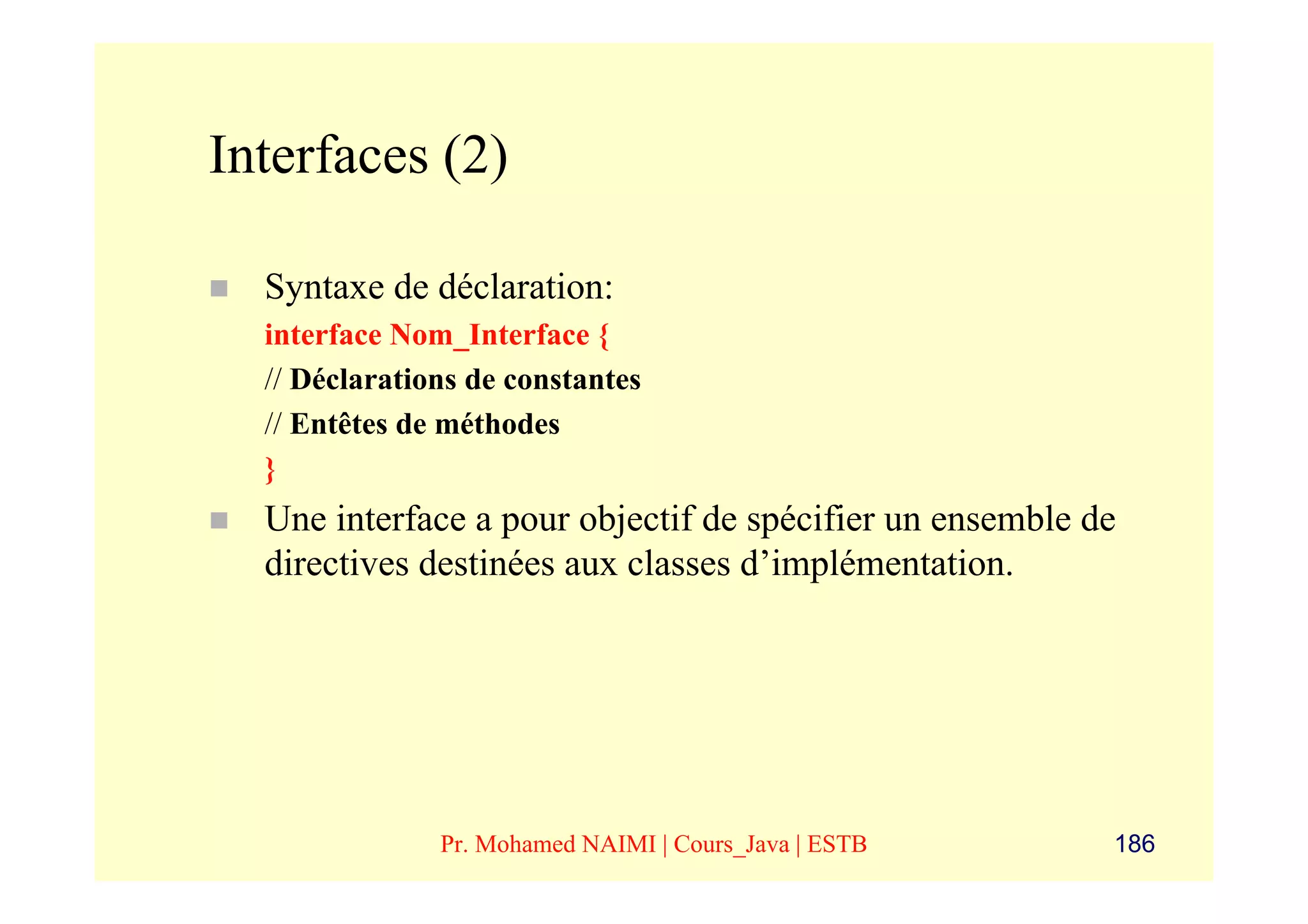 Interfaces (2)

  Syntaxe de déclaration:
  interface Nom_Interface {
  // Déclarations de constantes
  // Entêtes de méthodes
  }
  Une interface a pour objectif de spécifier un ensemble de
  directives destinées aux classes d’implémentation.




               Pr. Mohamed NAIMI | Cours_Java | ESTB      186
 