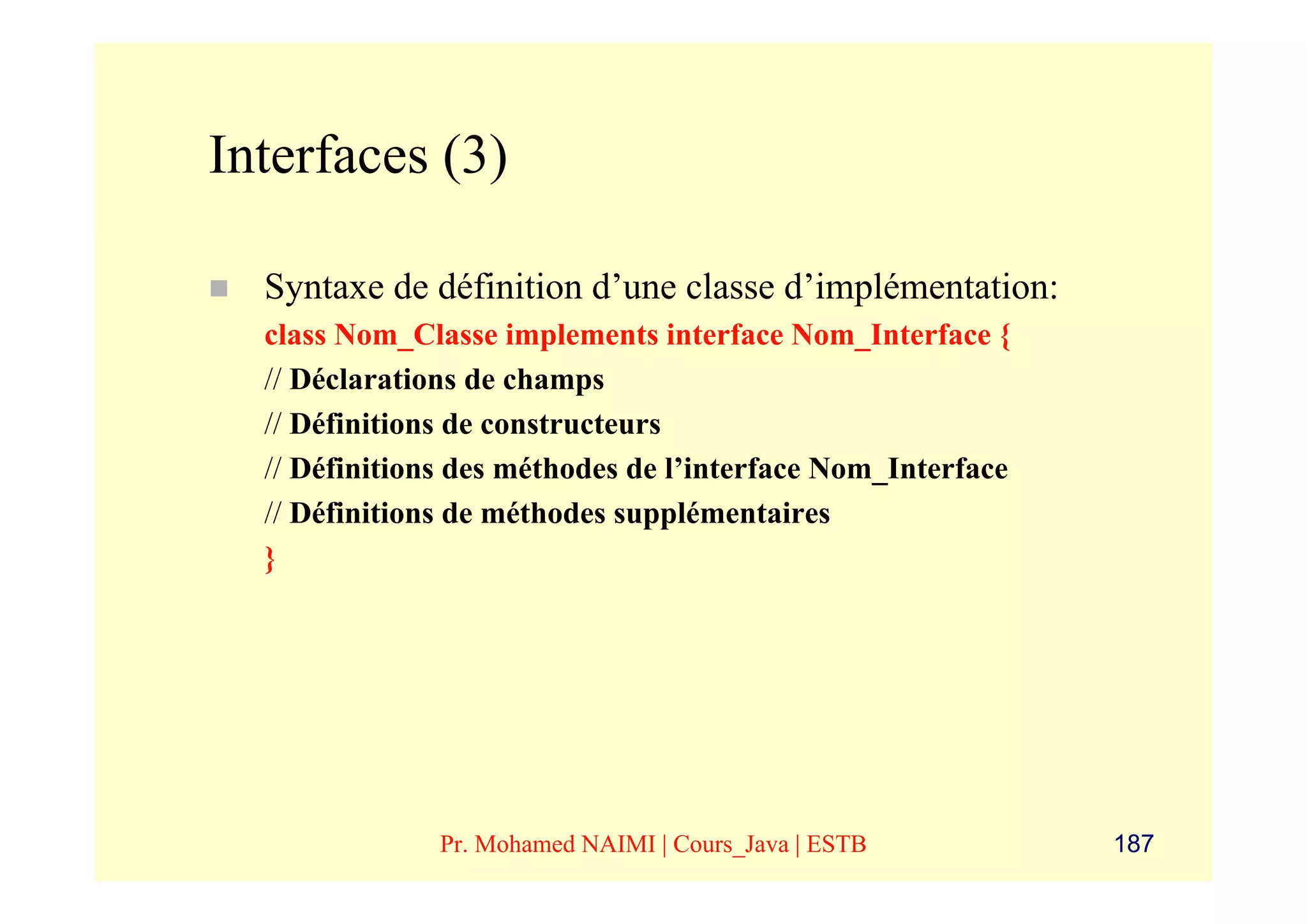 Interfaces (3)

  Syntaxe de définition d’une classe d’implémentation:
  class Nom_Classe implements interface Nom_Interface {
  // Déclarations de champs
  // Définitions de constructeurs
  // Définitions des méthodes de l’interface Nom_Interface
  // Définitions de méthodes supplémentaires
  }




               Pr. Mohamed NAIMI | Cours_Java | ESTB         187
 