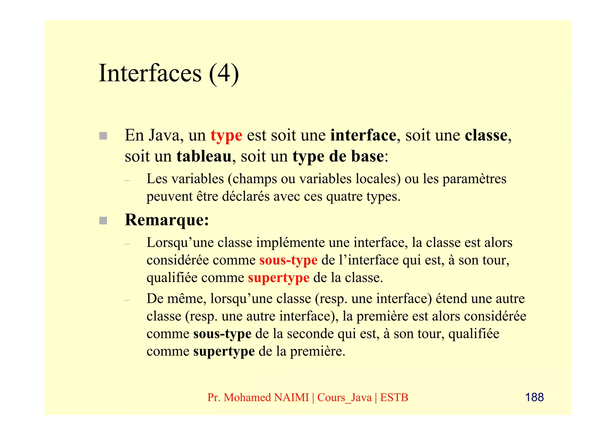 Interfaces (4)

  En Java, un type est soit une interface, soit une classe,
  soit un tableau, soit un type de base:
  –   Les variables (champs ou variables locales) ou les paramètres
      peuvent être déclarés avec ces quatre types.
  Remarque:
  –   Lorsqu’une classe implémente une interface, la classe est alors
      considérée comme sous-type de l’interface qui est, à son tour,
      qualifiée comme supertype de la classe.
  –   De même, lorsqu’une classe (resp. une interface) étend une autre
      classe (resp. une autre interface), la première est alors considérée
      comme sous-type de la seconde qui est, à son tour, qualifiée
      comme supertype de la première.


                Pr. Mohamed NAIMI | Cours_Java | ESTB                    188
 