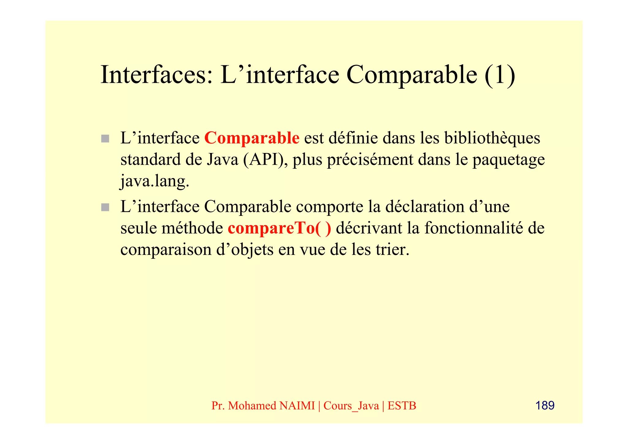 Interfaces: L’interface Comparable (1)

 L’interface Comparable est définie dans les bibliothèques
 standard de Java (API), plus précisément dans le paquetage
 java.lang.
 L’interface Comparable comporte la déclaration d’une
 seule méthode compareTo( ) décrivant la fonctionnalité de
 comparaison d’objets en vue de les trier.




             Pr. Mohamed NAIMI | Cours_Java | ESTB       189
 