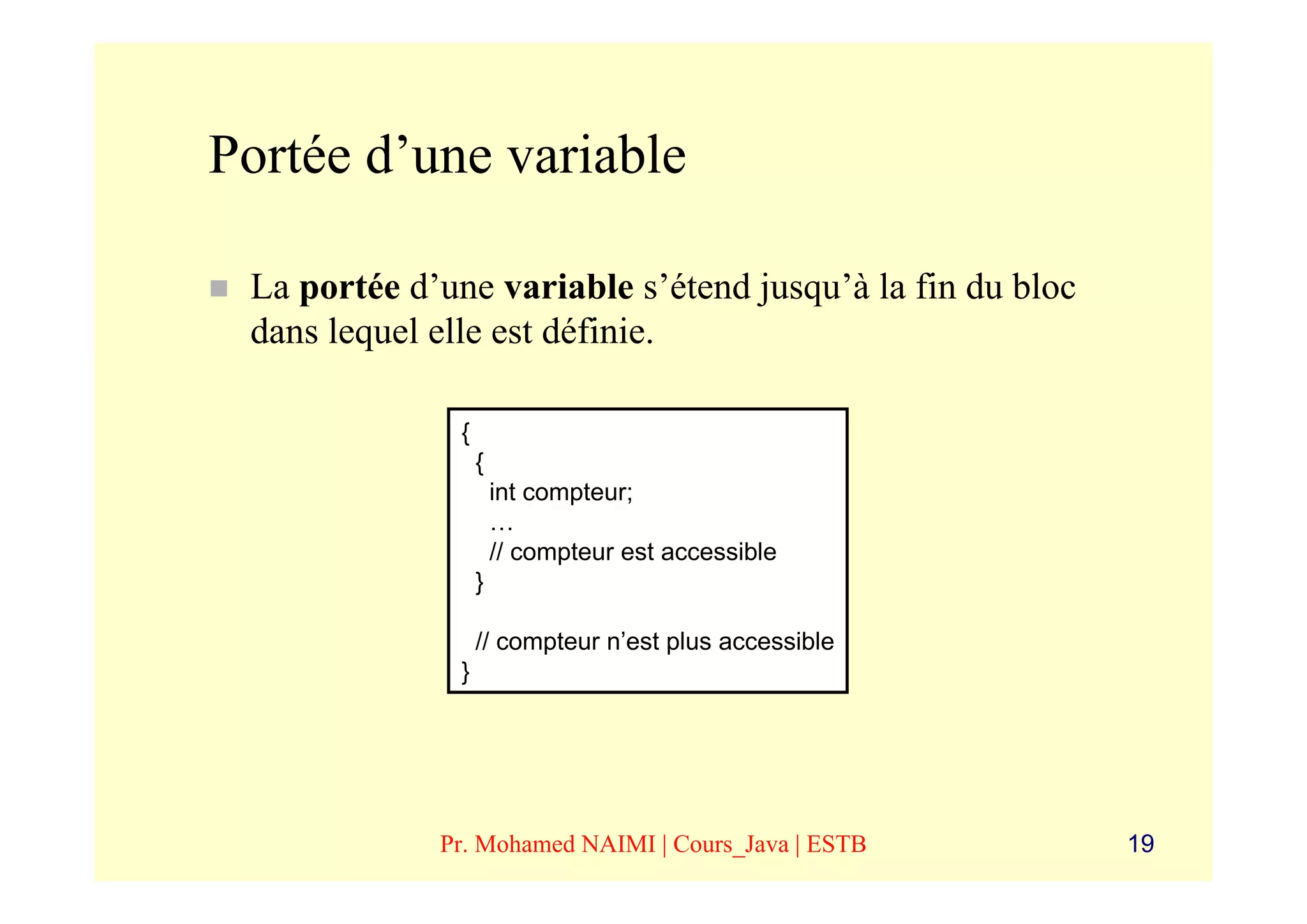 Portée d’une variable

 La portée d’une variable s’étend jusqu’à la fin du bloc
 dans lequel elle est définie.

               {
                   {
                       int compteur;
                       …
                       // compteur est accessible
                   }

                   // compteur n’est plus accessible
               }




             Pr. Mohamed NAIMI | Cours_Java | ESTB         19
 