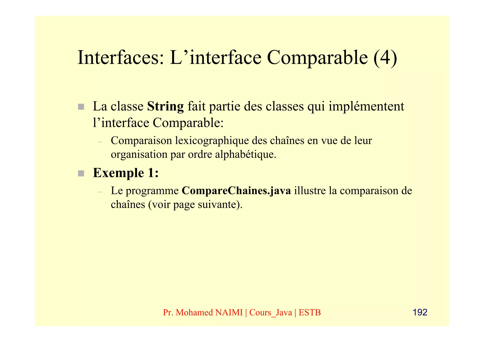 Interfaces: L’interface Comparable (4)

 La classe String fait partie des classes qui implémentent
 l’interface Comparable:
  –   Comparaison lexicographique des chaînes en vue de leur
      organisation par ordre alphabétique.
 Exemple 1:
  –   Le programme CompareChaines.java illustre la comparaison de
      chaînes (voir page suivante).




                Pr. Mohamed NAIMI | Cours_Java | ESTB               192
 
