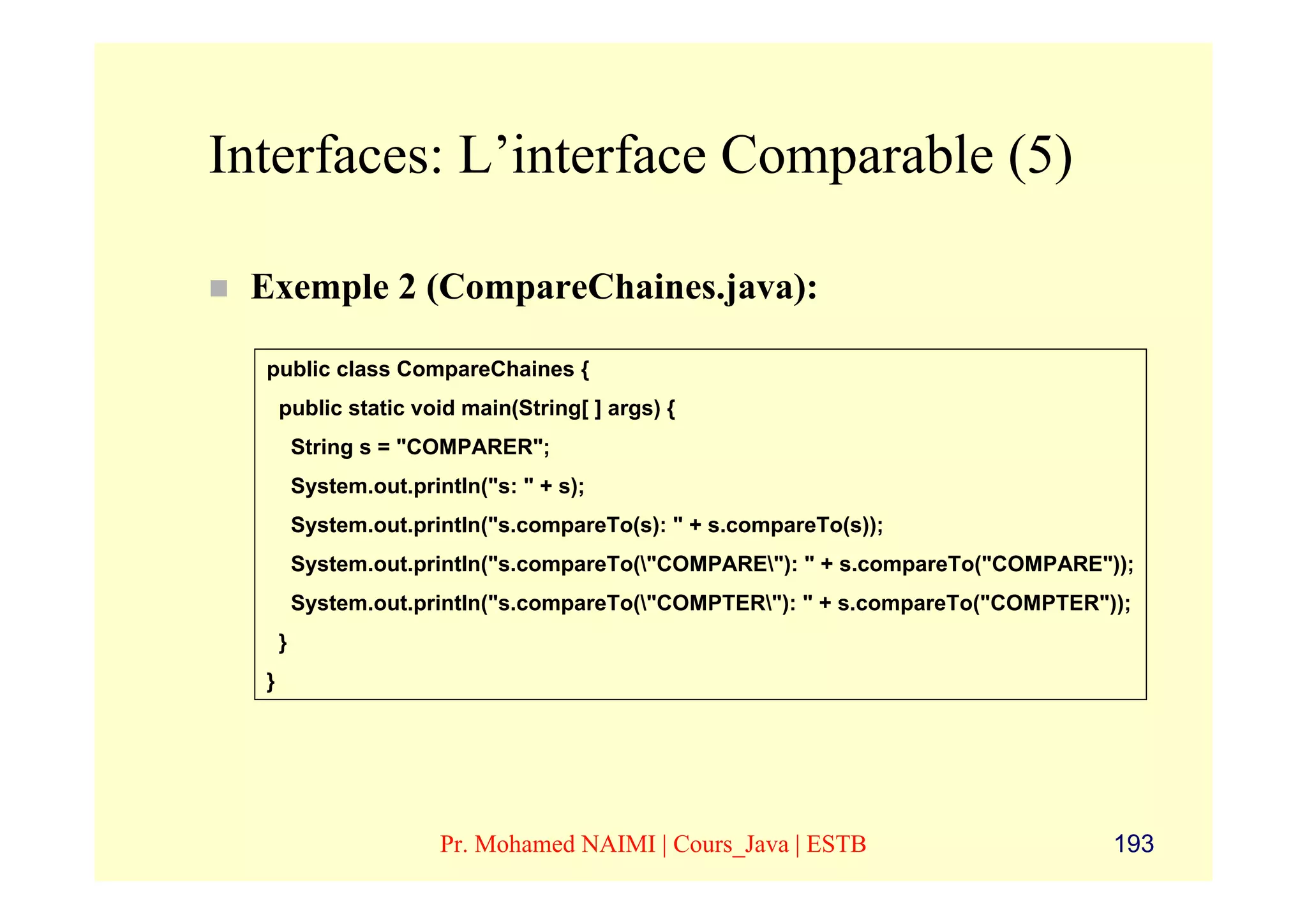 Interfaces: L’interface Comparable (5)

 Exemple 2 (CompareChaines.java):

  public class CompareChaines {
      public static void main(String[ ] args) {
          String s = "COMPARER";
          System.out.println("s: " + s);
          System.out.println("s.compareTo(s): " + s.compareTo(s));
          System.out.println("s.compareTo("COMPARE"): " + s.compareTo("COMPARE"));
          System.out.println("s.compareTo("COMPTER"): " + s.compareTo("COMPTER"));
      }
  }




                         Pr. Mohamed NAIMI | Cours_Java | ESTB                    193
 