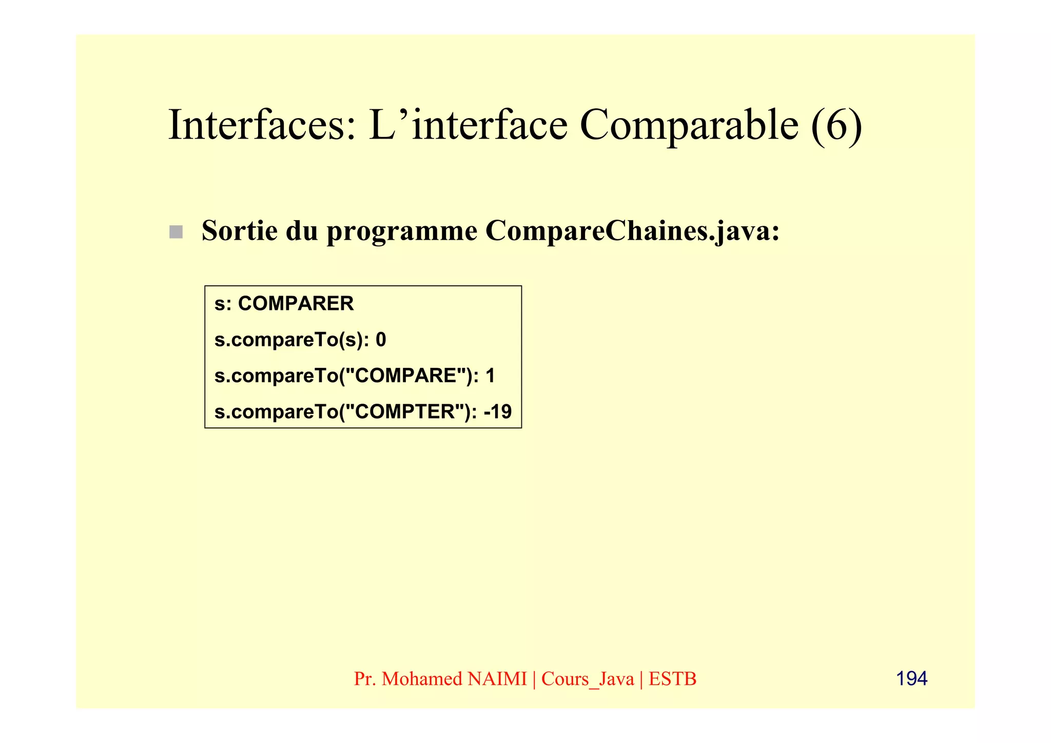 Interfaces: L’interface Comparable (6)

 Sortie du programme CompareChaines.java:

  s: COMPARER
  s.compareTo(s): 0
  s.compareTo("COMPARE"): 1
  s.compareTo("COMPTER"): -19




               Pr. Mohamed NAIMI | Cours_Java | ESTB   194
 