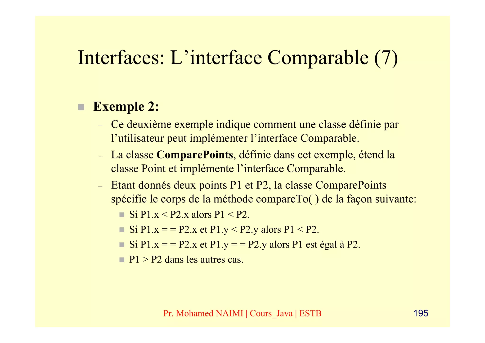 Interfaces: L’interface Comparable (7)

 Exemple 2:
  –   Ce deuxième exemple indique comment une classe définie par
      l’utilisateur peut implémenter l’interface Comparable.
  –   La classe ComparePoints, définie dans cet exemple, étend la
      classe Point et implémente l’interface Comparable.
  –   Etant donnés deux points P1 et P2, la classe ComparePoints
      spécifie le corps de la méthode compareTo( ) de la façon suivante:
         Si P1.x < P2.x alors P1 < P2.
         Si P1.x = = P2.x et P1.y < P2.y alors P1 < P2.
         Si P1.x = = P2.x et P1.y = = P2.y alors P1 est égal à P2.
         P1 > P2 dans les autres cas.




                 Pr. Mohamed NAIMI | Cours_Java | ESTB                 195
 