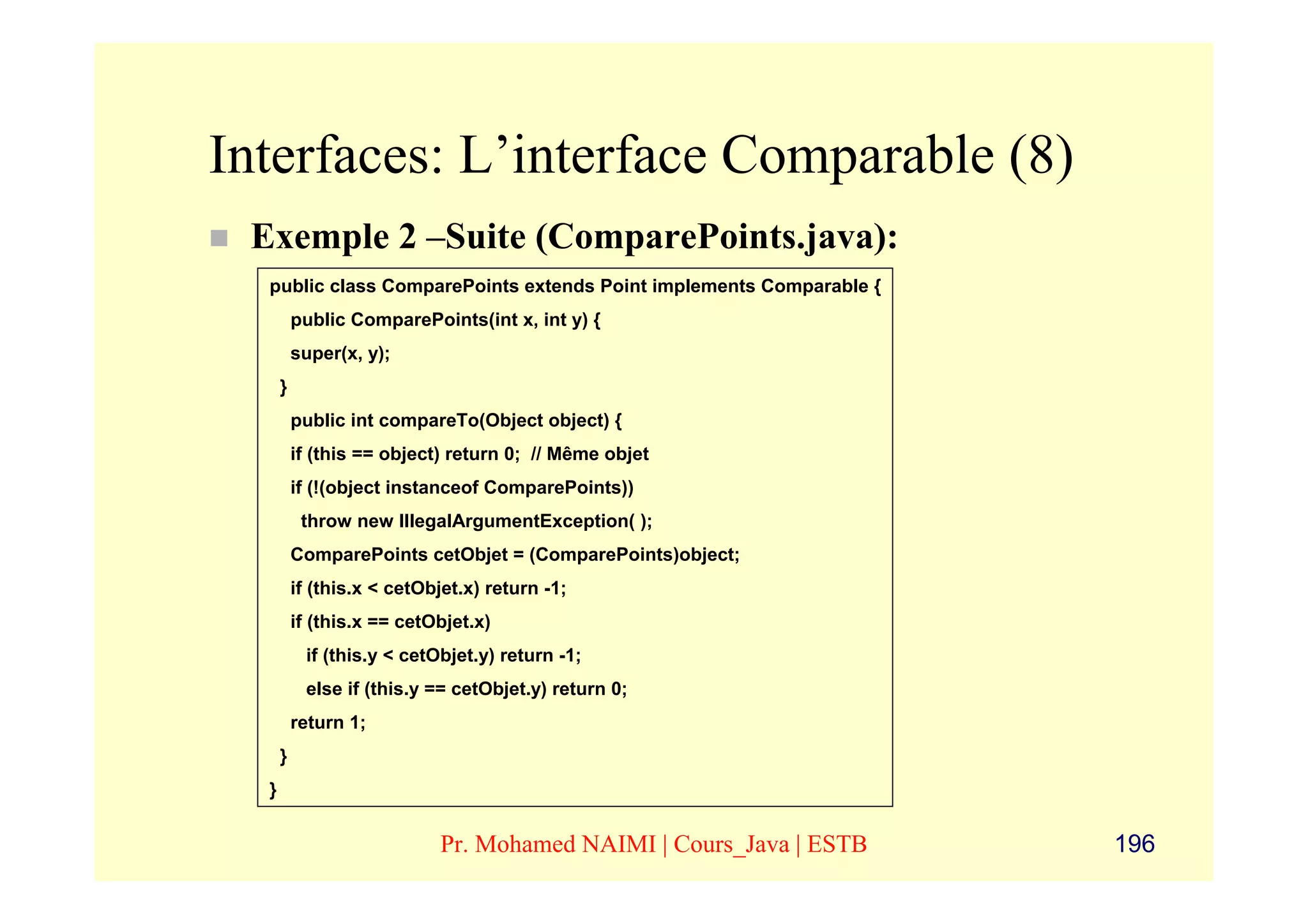 Interfaces: L’interface Comparable (8)
 Exemple 2 –Suite (ComparePoints.java):
  public class ComparePoints extends Point implements Comparable {
          public ComparePoints(int x, int y) {
          super(x, y);
      }
          public int compareTo(Object object) {
          if (this == object) return 0; // Même objet
          if (!(object instanceof ComparePoints))
           throw new IllegalArgumentException( );
          ComparePoints cetObjet = (ComparePoints)object;
          if (this.x < cetObjet.x) return -1;
          if (this.x == cetObjet.x)
           if (this.y < cetObjet.y) return -1;
           else if (this.y == cetObjet.y) return 0;
          return 1;
      }
  }


                            Pr. Mohamed NAIMI | Cours_Java | ESTB    196
 
