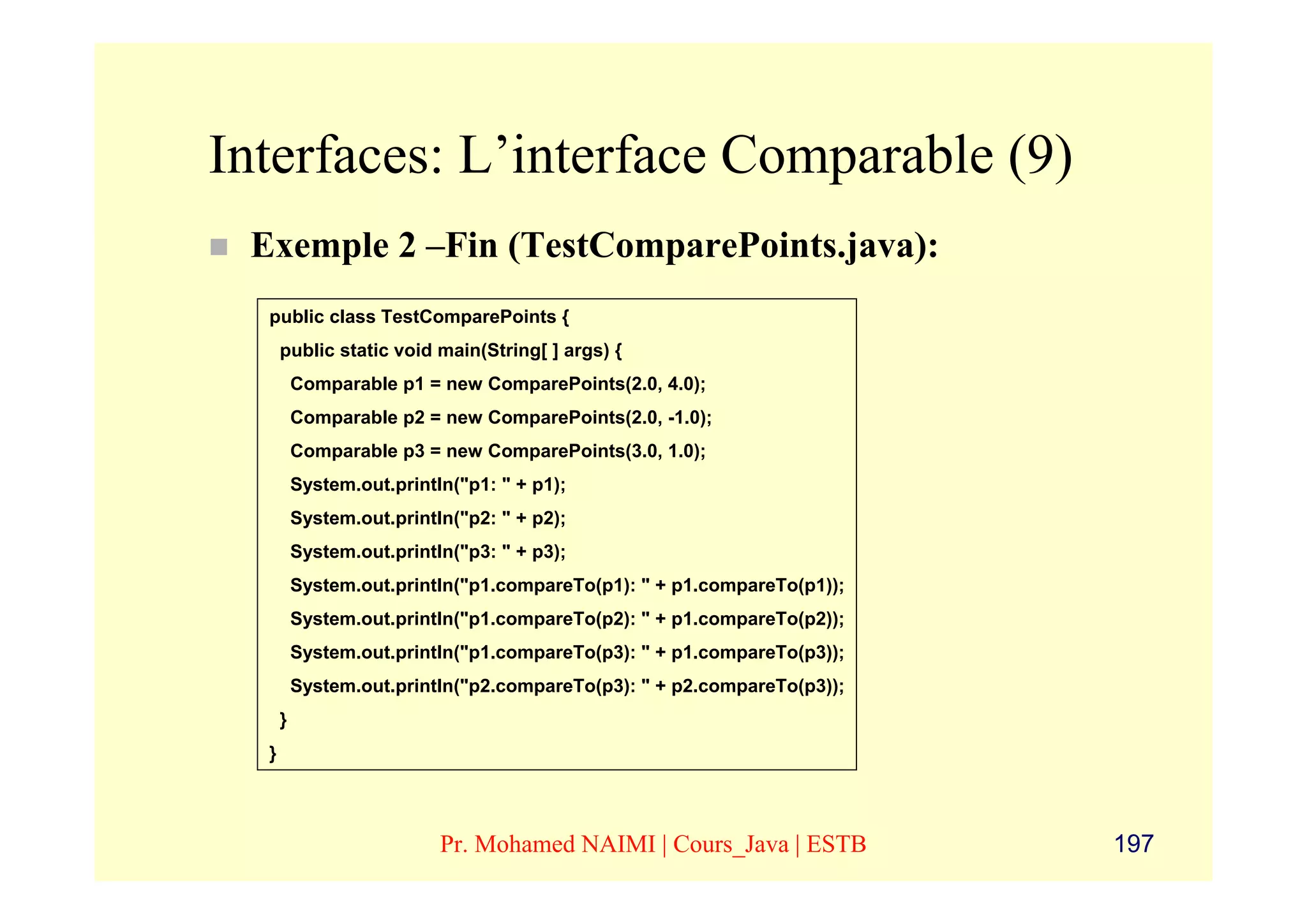 Interfaces: L’interface Comparable (9)
 Exemple 2 –Fin (TestComparePoints.java):
  public class TestComparePoints {
      public static void main(String[ ] args) {
          Comparable p1 = new ComparePoints(2.0, 4.0);
          Comparable p2 = new ComparePoints(2.0, -1.0);
          Comparable p3 = new ComparePoints(3.0, 1.0);
          System.out.println("p1: " + p1);
          System.out.println("p2: " + p2);
          System.out.println("p3: " + p3);
          System.out.println("p1.compareTo(p1): " + p1.compareTo(p1));
          System.out.println("p1.compareTo(p2): " + p1.compareTo(p2));
          System.out.println("p1.compareTo(p3): " + p1.compareTo(p3));
          System.out.println("p2.compareTo(p3): " + p2.compareTo(p3));
      }
  }



                           Pr. Mohamed NAIMI | Cours_Java | ESTB         197
 