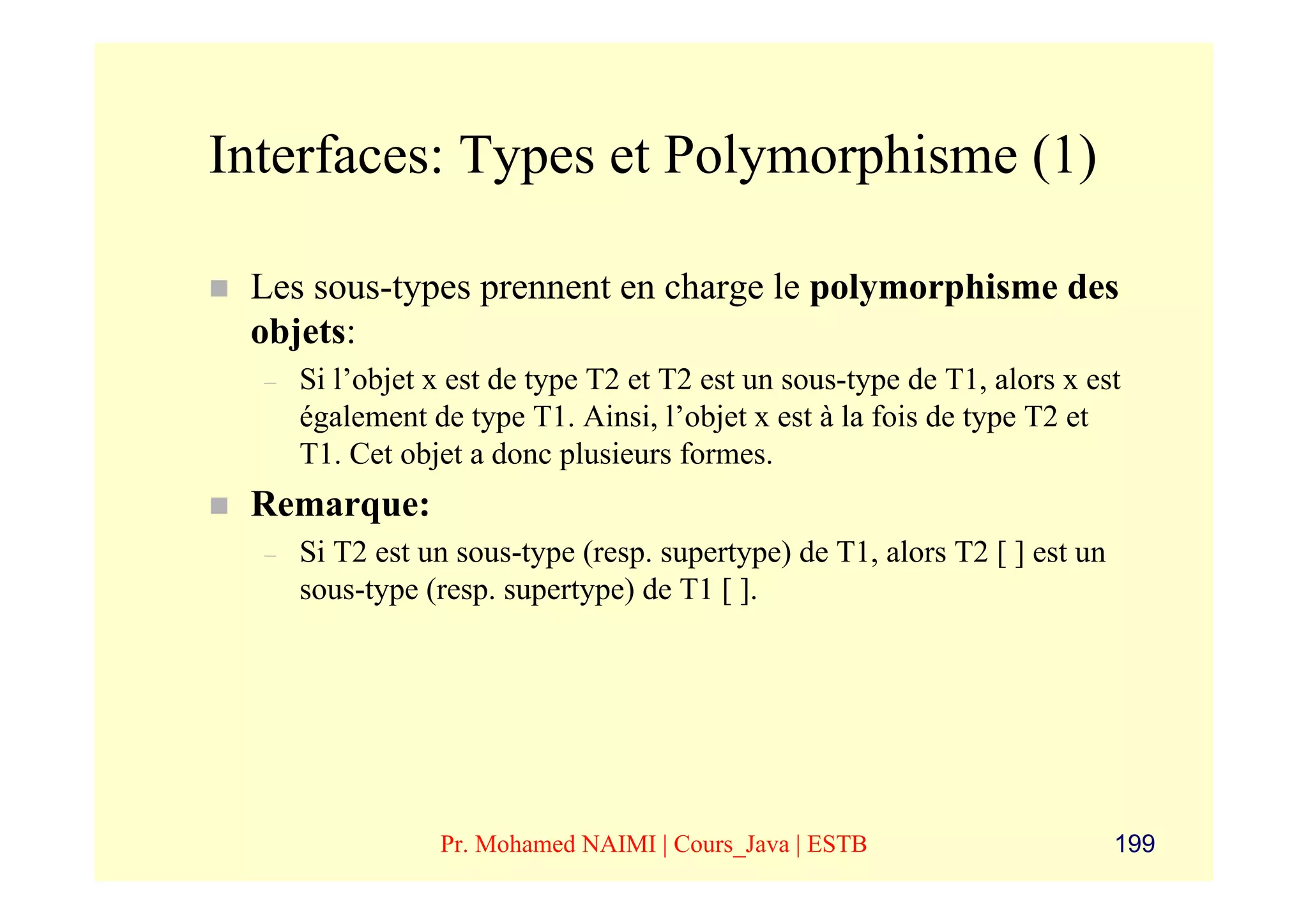 Interfaces: Types et Polymorphisme (1)

 Les sous-types prennent en charge le polymorphisme des
 objets:
  –   Si l’objet x est de type T2 et T2 est un sous-type de T1, alors x est
      également de type T1. Ainsi, l’objet x est à la fois de type T2 et
      T1. Cet objet a donc plusieurs formes.
 Remarque:
  –   Si T2 est un sous-type (resp. supertype) de T1, alors T2 [ ] est un
      sous-type (resp. supertype) de T1 [ ].




                 Pr. Mohamed NAIMI | Cours_Java | ESTB                      199
 