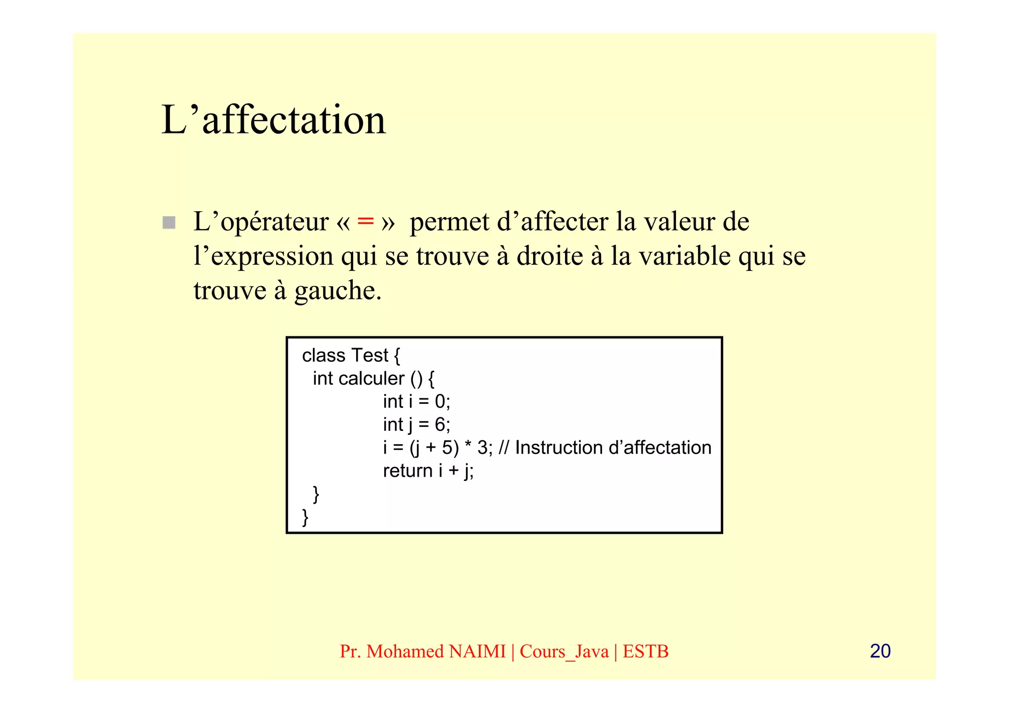 L’affectation

 L’opérateur « = » permet d’affecter la valeur de
 l’expression qui se trouve à droite à la variable qui se
 trouve à gauche.

          class Test {
            int calculer () {
                     int i = 0;
                     int j = 6;
                     i = (j + 5) * 3; // Instruction d’affectation
                     return i + j;
            }
          }




               Pr. Mohamed NAIMI | Cours_Java | ESTB                 20
 