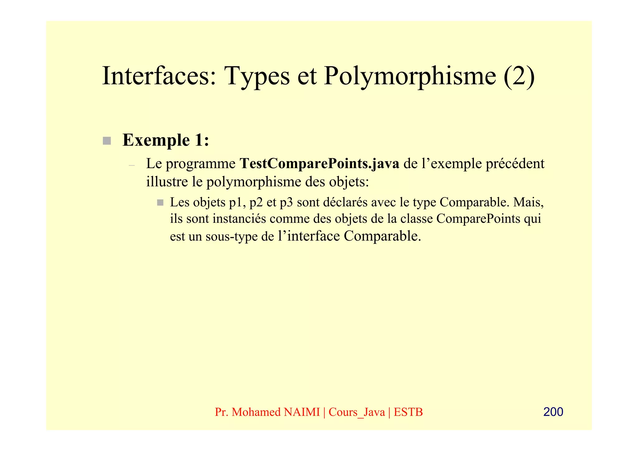 Interfaces: Types et Polymorphisme (2)

 Exemple 1:
  –   Le programme TestComparePoints.java de l’exemple précédent
      illustre le polymorphisme des objets:
         Les objets p1, p2 et p3 sont déclarés avec le type Comparable. Mais,
         ils sont instanciés comme des objets de la classe ComparePoints qui
         est un sous-type de l’interface Comparable.




                 Pr. Mohamed NAIMI | Cours_Java | ESTB                      200
 