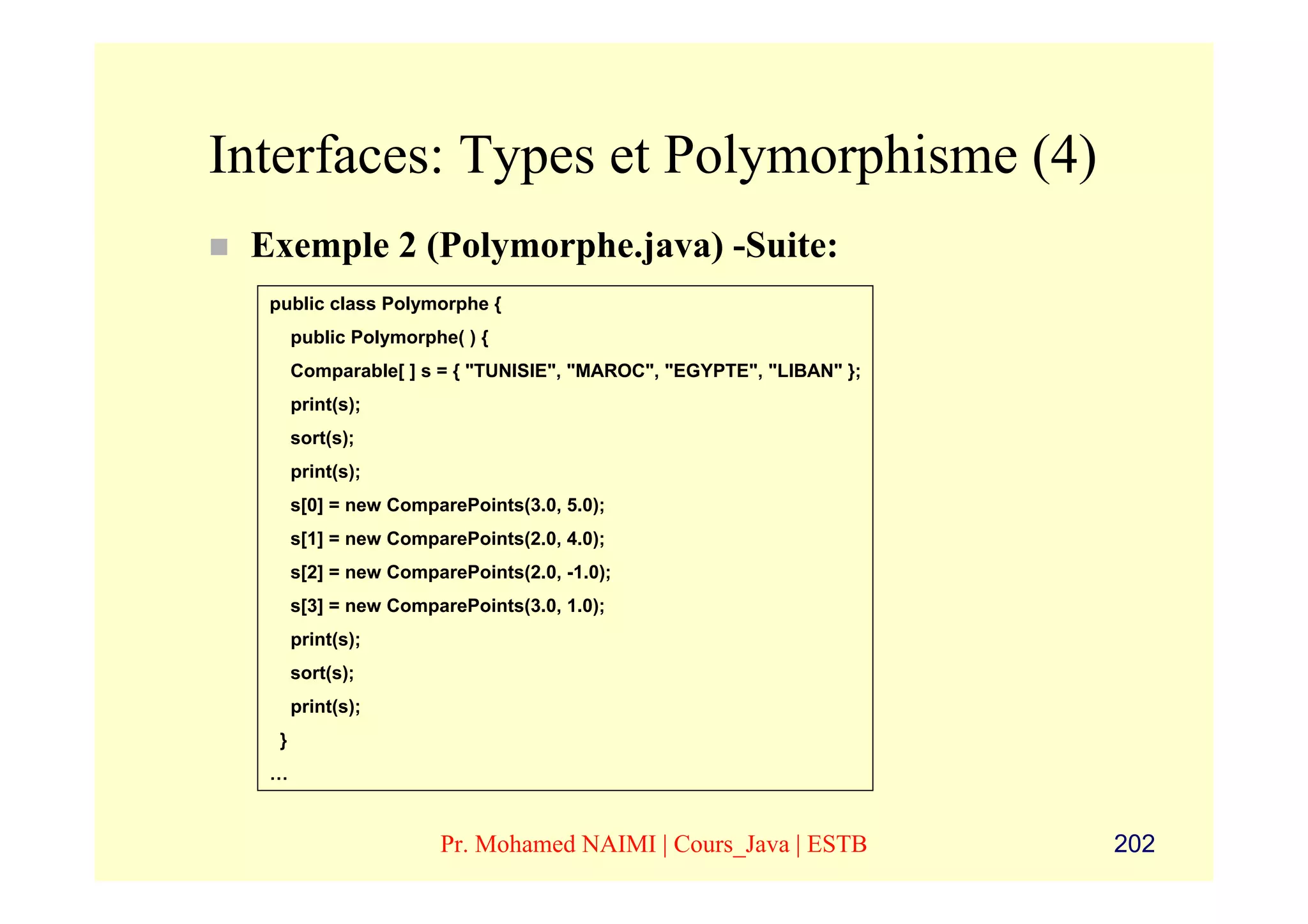Interfaces: Types et Polymorphisme (4)
 Exemple 2 (Polymorphe.java) -Suite:
  public class Polymorphe {
       public Polymorphe( ) {
       Comparable[ ] s = { "TUNISIE", "MAROC", "EGYPTE", "LIBAN" };
       print(s);
       sort(s);
       print(s);
       s[0] = new ComparePoints(3.0, 5.0);
       s[1] = new ComparePoints(2.0, 4.0);
       s[2] = new ComparePoints(2.0, -1.0);
       s[3] = new ComparePoints(3.0, 1.0);
       print(s);
       sort(s);
       print(s);
   }
  …


                       Pr. Mohamed NAIMI | Cours_Java | ESTB          202
 