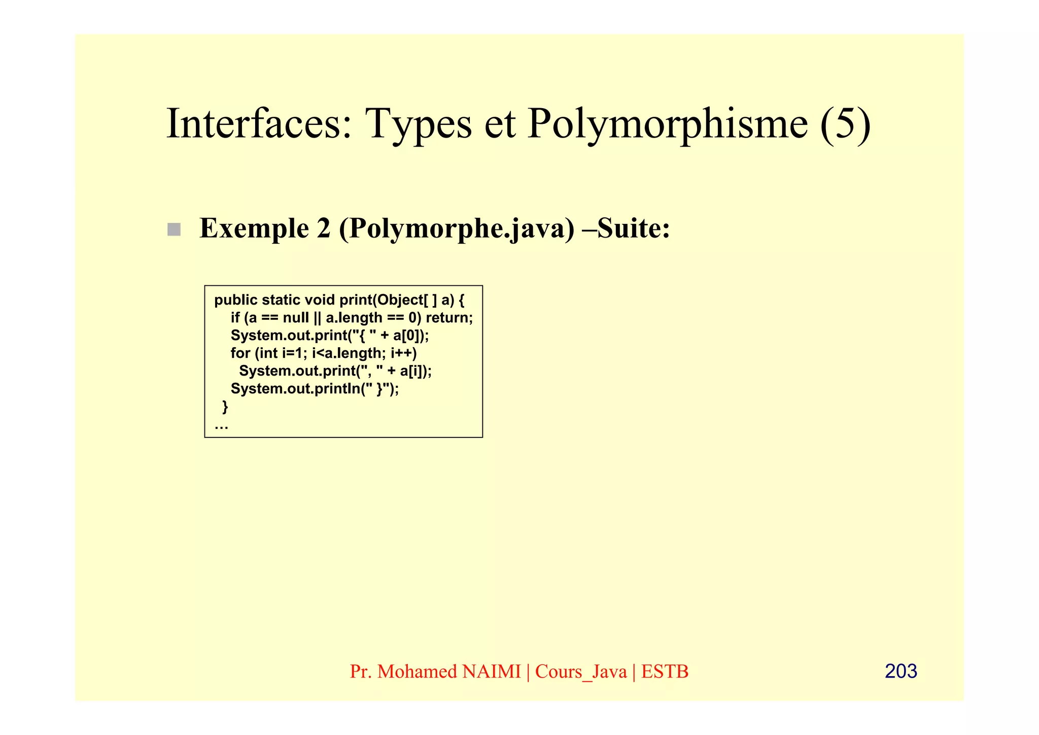 Interfaces: Types et Polymorphisme (5)

 Exemple 2 (Polymorphe.java) –Suite:

  public static void print(Object[ ] a) {
     if (a == null || a.length == 0) return;
     System.out.print("{ " + a[0]);
     for (int i=1; i<a.length; i++)
       System.out.print(", " + a[i]);
     System.out.println(" }");
   }
  …




                       Pr. Mohamed NAIMI | Cours_Java | ESTB   203
 