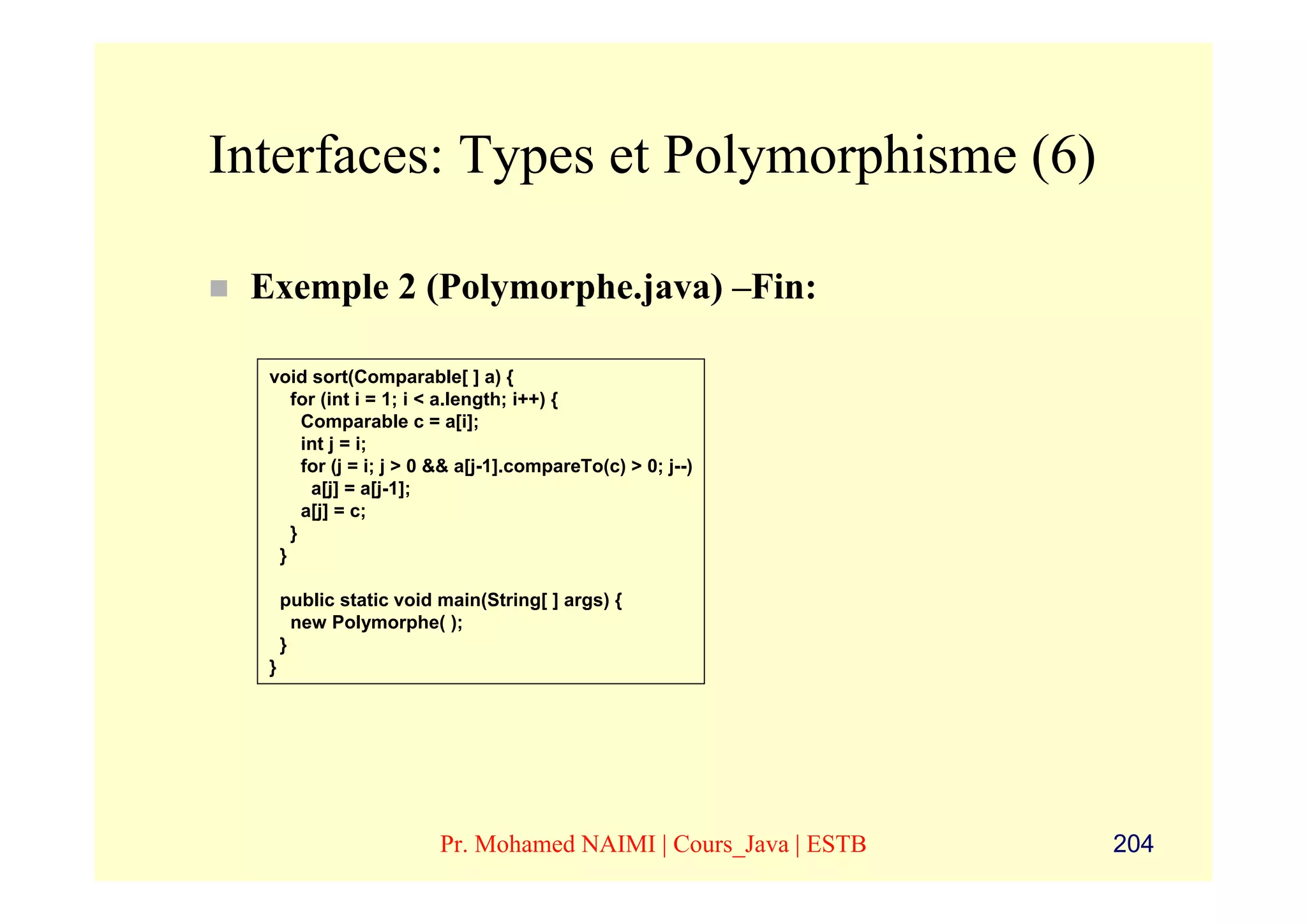 Interfaces: Types et Polymorphisme (6)

 Exemple 2 (Polymorphe.java) –Fin:

  void sort(Comparable[ ] a) {
     for (int i = 1; i < a.length; i++) {
       Comparable c = a[i];
       int j = i;
       for (j = i; j > 0 && a[j-1].compareTo(c) > 0; j--)
        a[j] = a[j-1];
       a[j] = c;
     }
   }

      public static void main(String[ ] args) {
        new Polymorphe( );
      }
  }




                         Pr. Mohamed NAIMI | Cours_Java | ESTB   204
 