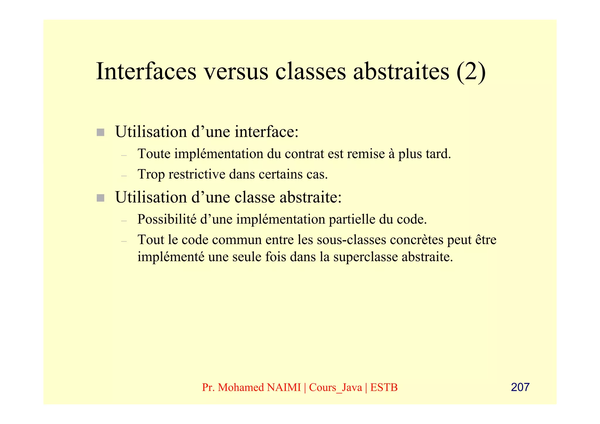 Interfaces versus classes abstraites (2)

 Utilisation d’une interface:
  –   Toute implémentation du contrat est remise à plus tard.
  –   Trop restrictive dans certains cas.
 Utilisation d’une classe abstraite:
  –   Possibilité d’une implémentation partielle du code.
  –   Tout le code commun entre les sous-classes concrètes peut être
      implémenté une seule fois dans la superclasse abstraite.




                 Pr. Mohamed NAIMI | Cours_Java | ESTB                 207
 