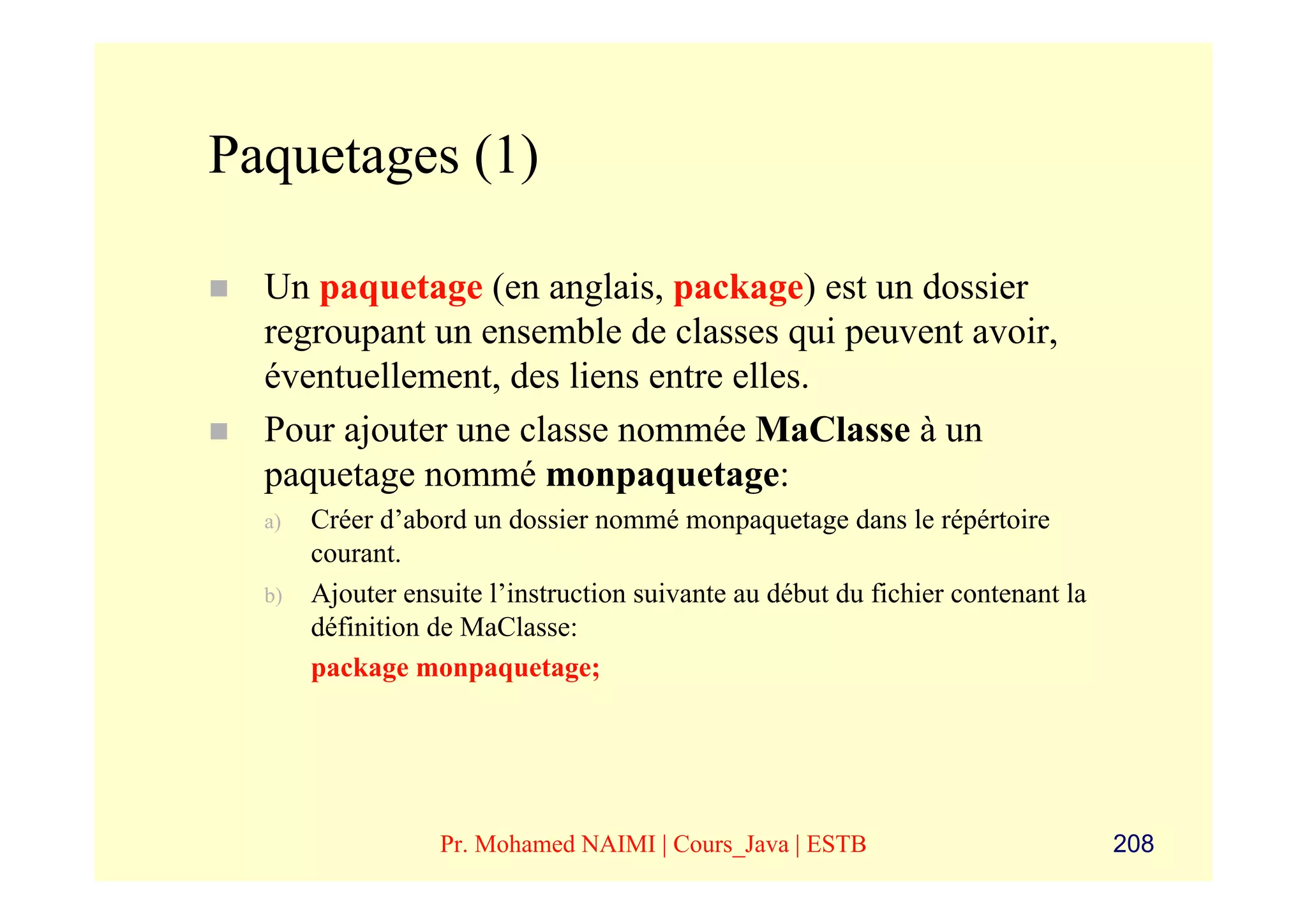 Paquetages (1)

  Un paquetage (en anglais, package) est un dossier
  regroupant un ensemble de classes qui peuvent avoir,
  éventuellement, des liens entre elles.
  Pour ajouter une classe nommée MaClasse à un
  paquetage nommé monpaquetage:
  a)   Créer d’abord un dossier nommé monpaquetage dans le répértoire
       courant.
  b)   Ajouter ensuite l’instruction suivante au début du fichier contenant la
       définition de MaClasse:
       package monpaquetage;




                  Pr. Mohamed NAIMI | Cours_Java | ESTB                          208
 