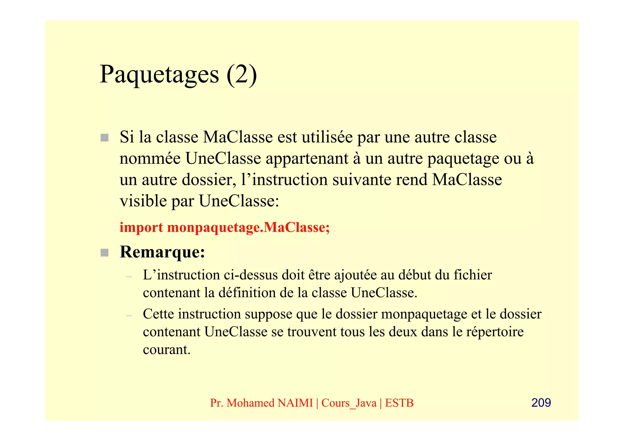 Paquetages (2)

 Si la classe MaClasse est utilisée par une autre classe
 nommée UneClasse appartenant à un autre paquetage ou à
 un autre dossier, l’instruction suivante rend MaClasse
 visible par UneClasse:
 import monpaquetage.MaClasse;
 Remarque:
  –   L’instruction ci-dessus doit être ajoutée au début du fichier
      contenant la définition de la classe UneClasse.
  –   Cette instruction suppose que le dossier monpaquetage et le dossier
      contenant UneClasse se trouvent tous les deux dans le répertoire
      courant.


                 Pr. Mohamed NAIMI | Cours_Java | ESTB                 209
 
