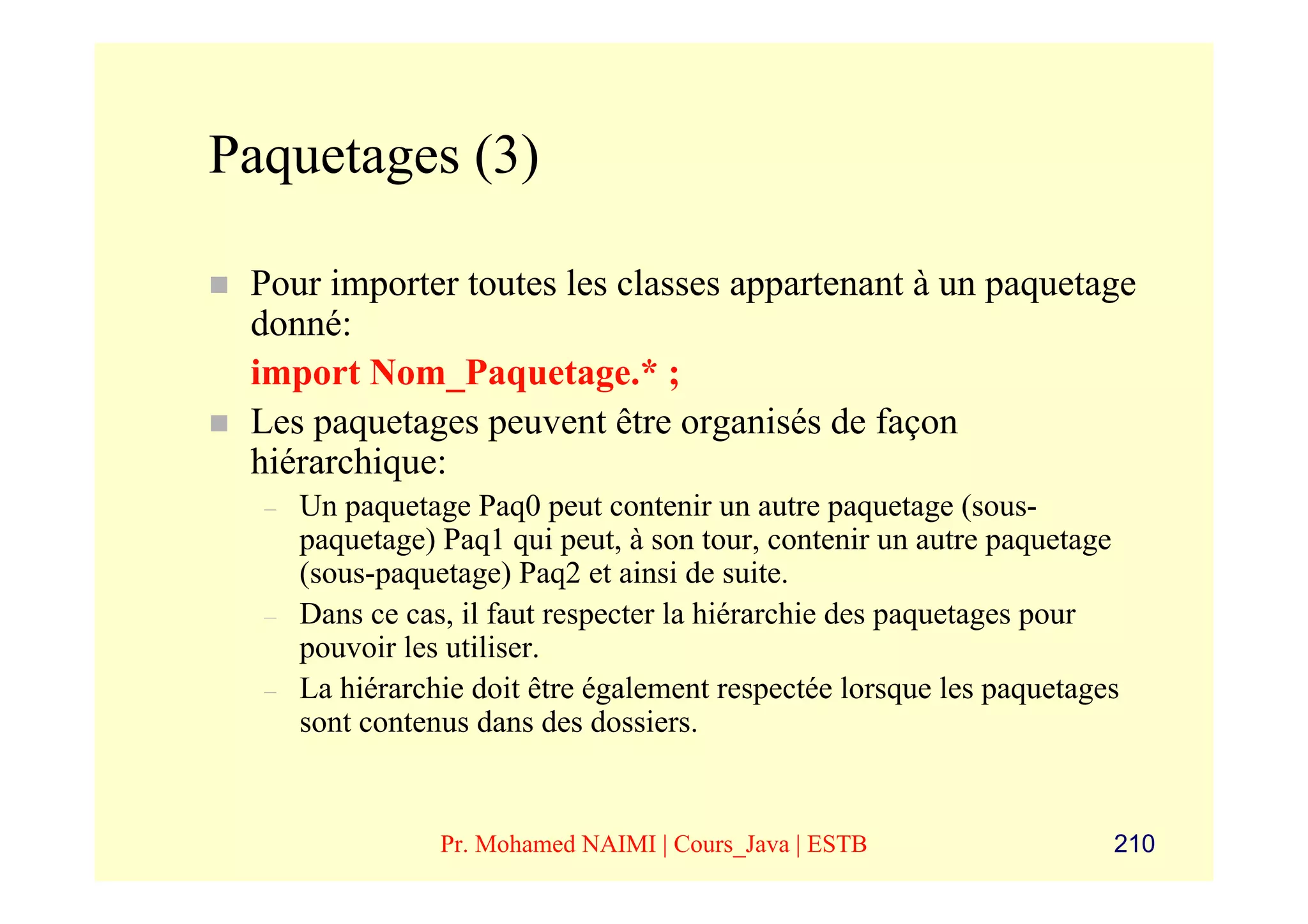 Paquetages (3)

 Pour importer toutes les classes appartenant à un paquetage
 donné:
 import Nom_Paquetage.* ;
 Les paquetages peuvent être organisés de façon
 hiérarchique:
  –   Un paquetage Paq0 peut contenir un autre paquetage (sous-
      paquetage) Paq1 qui peut, à son tour, contenir un autre paquetage
      (sous-paquetage) Paq2 et ainsi de suite.
  –   Dans ce cas, il faut respecter la hiérarchie des paquetages pour
      pouvoir les utiliser.
  –   La hiérarchie doit être également respectée lorsque les paquetages
      sont contenus dans des dossiers.


                 Pr. Mohamed NAIMI | Cours_Java | ESTB                 210
 