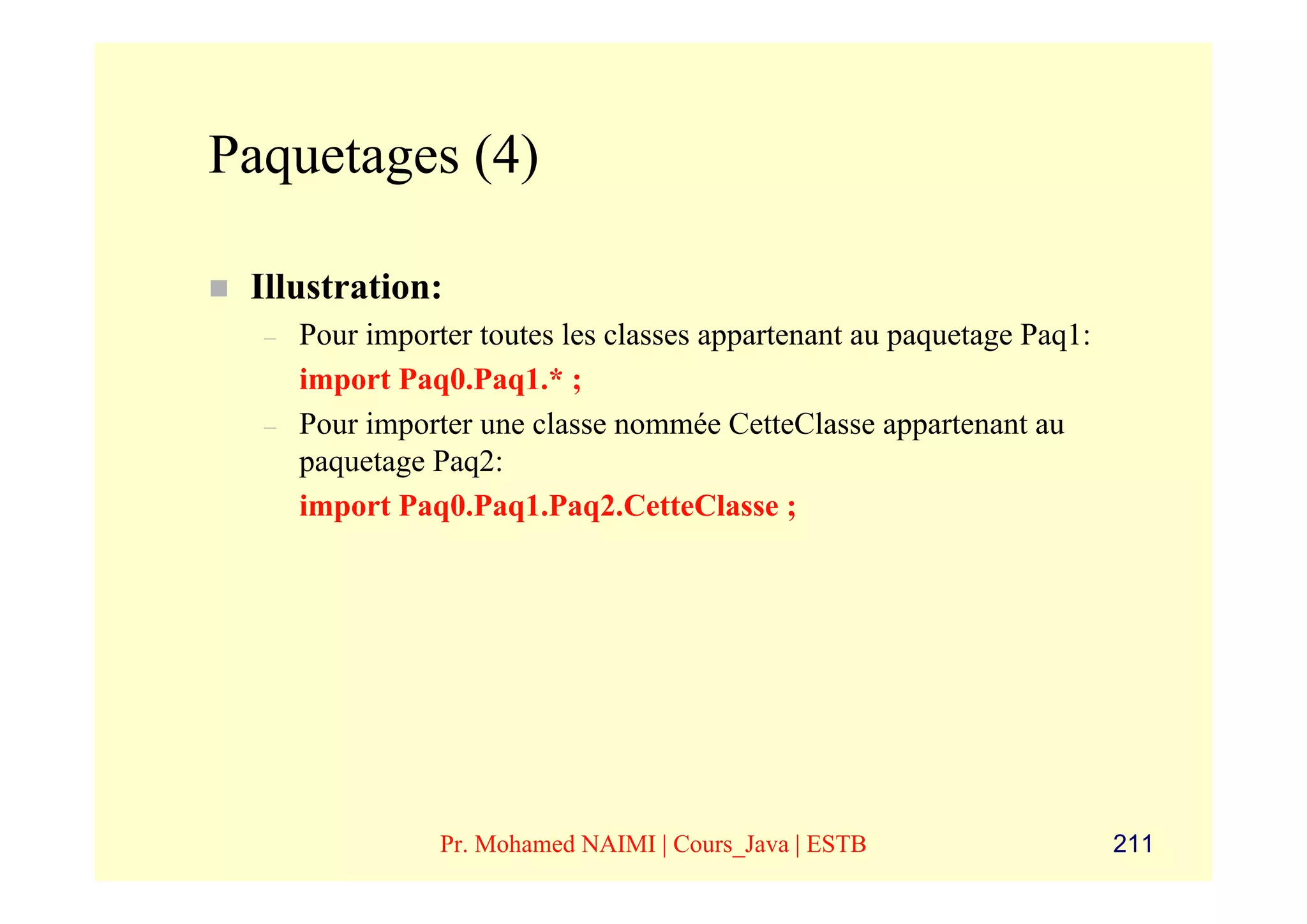 Paquetages (4)

 Illustration:
  –   Pour importer toutes les classes appartenant au paquetage Paq1:
      import Paq0.Paq1.* ;
  –   Pour importer une classe nommée CetteClasse appartenant au
      paquetage Paq2:
      import Paq0.Paq1.Paq2.CetteClasse ;




                 Pr. Mohamed NAIMI | Cours_Java | ESTB                  211
 