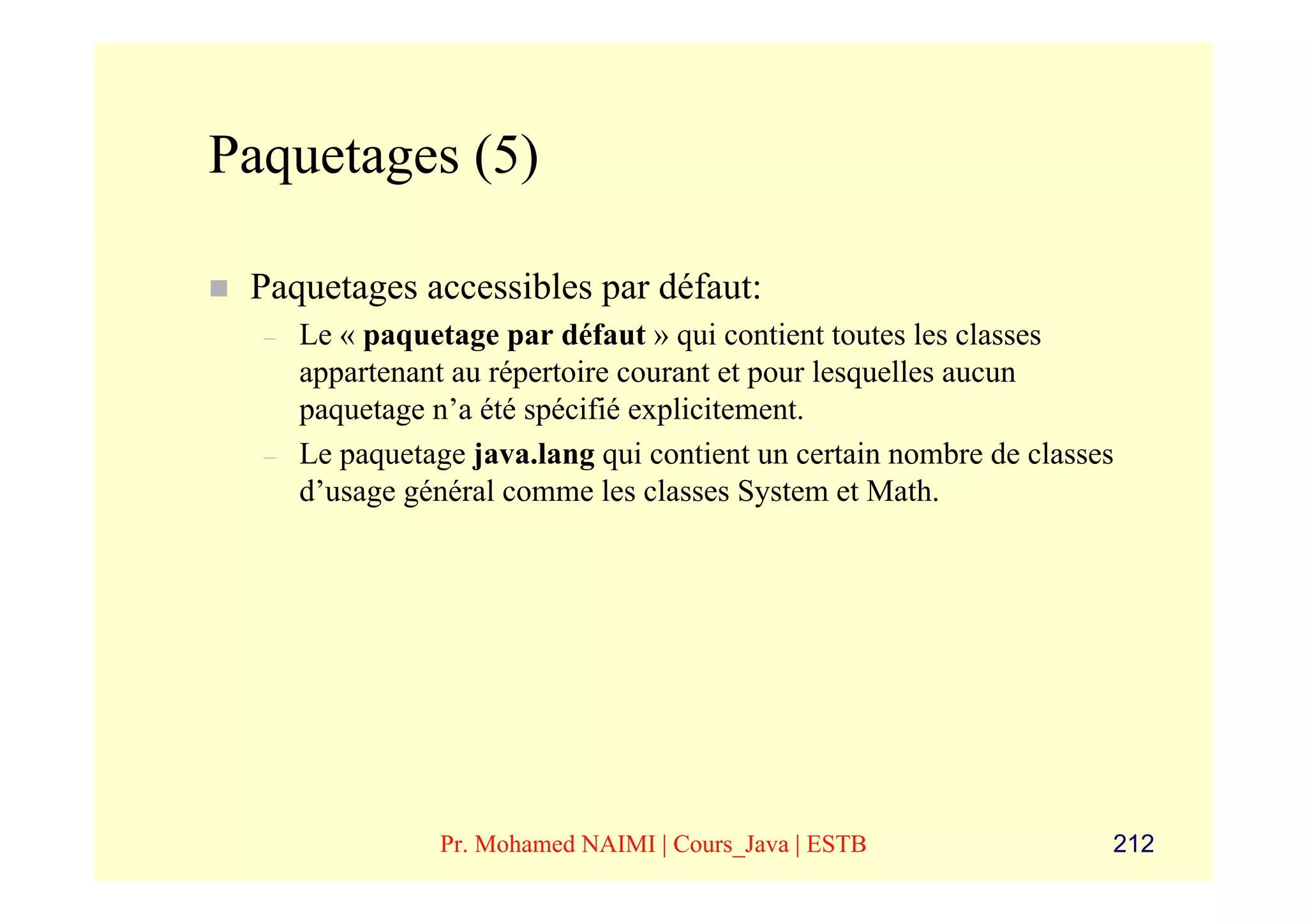 Paquetages (5)

 Paquetages accessibles par défaut:
  –   Le « paquetage par défaut » qui contient toutes les classes
      appartenant au répertoire courant et pour lesquelles aucun
      paquetage n’a été spécifié explicitement.
  –   Le paquetage java.lang qui contient un certain nombre de classes
      d’usage général comme les classes System et Math.




                 Pr. Mohamed NAIMI | Cours_Java | ESTB               212
 