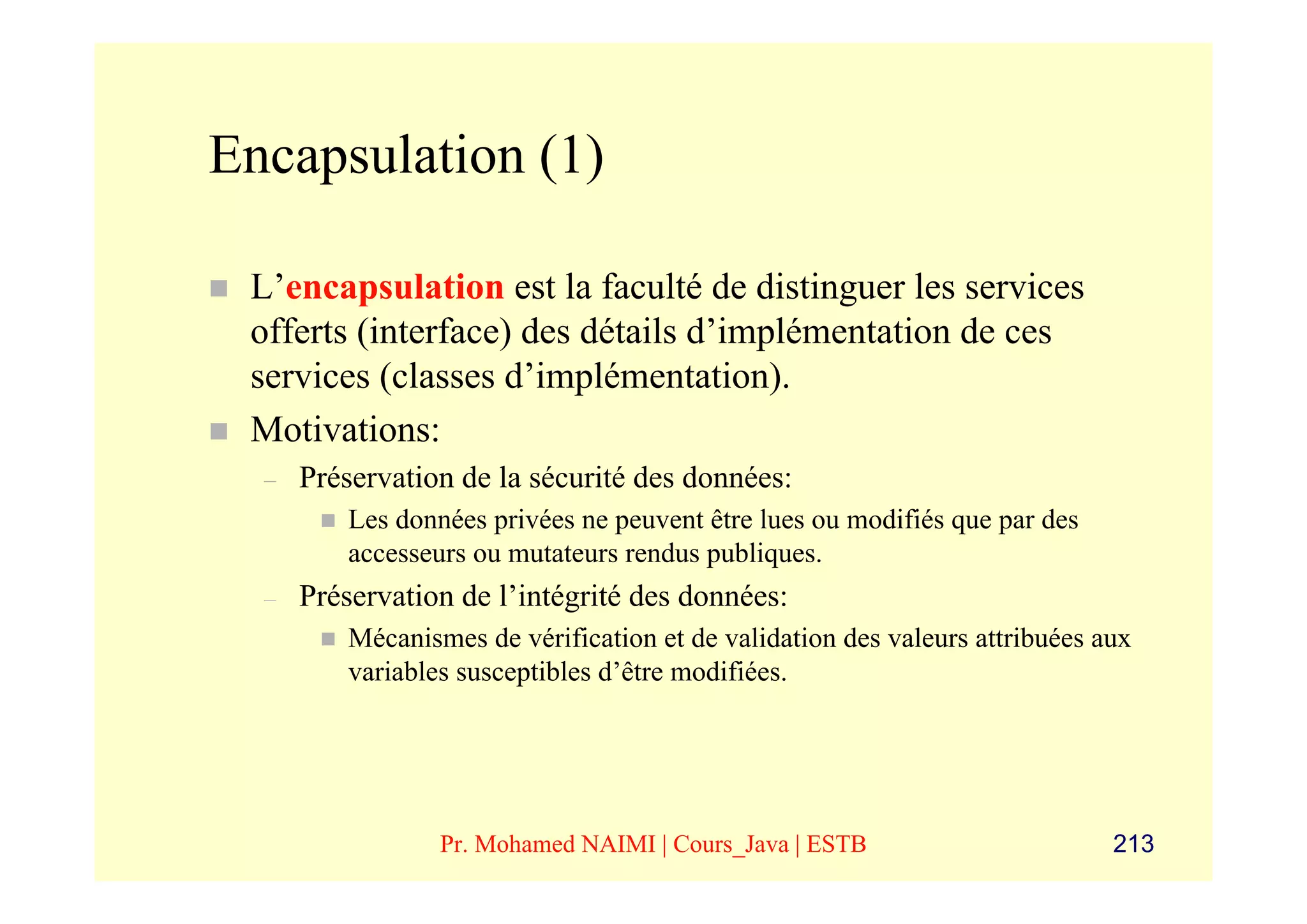 Encapsulation (1)

 L’encapsulation est la faculté de distinguer les services
 offerts (interface) des détails d’implémentation de ces
 services (classes d’implémentation).
 Motivations:
  –   Préservation de la sécurité des données:
          Les données privées ne peuvent être lues ou modifiés que par des
          accesseurs ou mutateurs rendus publiques.
  –   Préservation de l’intégrité des données:
          Mécanismes de vérification et de validation des valeurs attribuées aux
          variables susceptibles d’être modifiées.




                  Pr. Mohamed NAIMI | Cours_Java | ESTB                       213
 