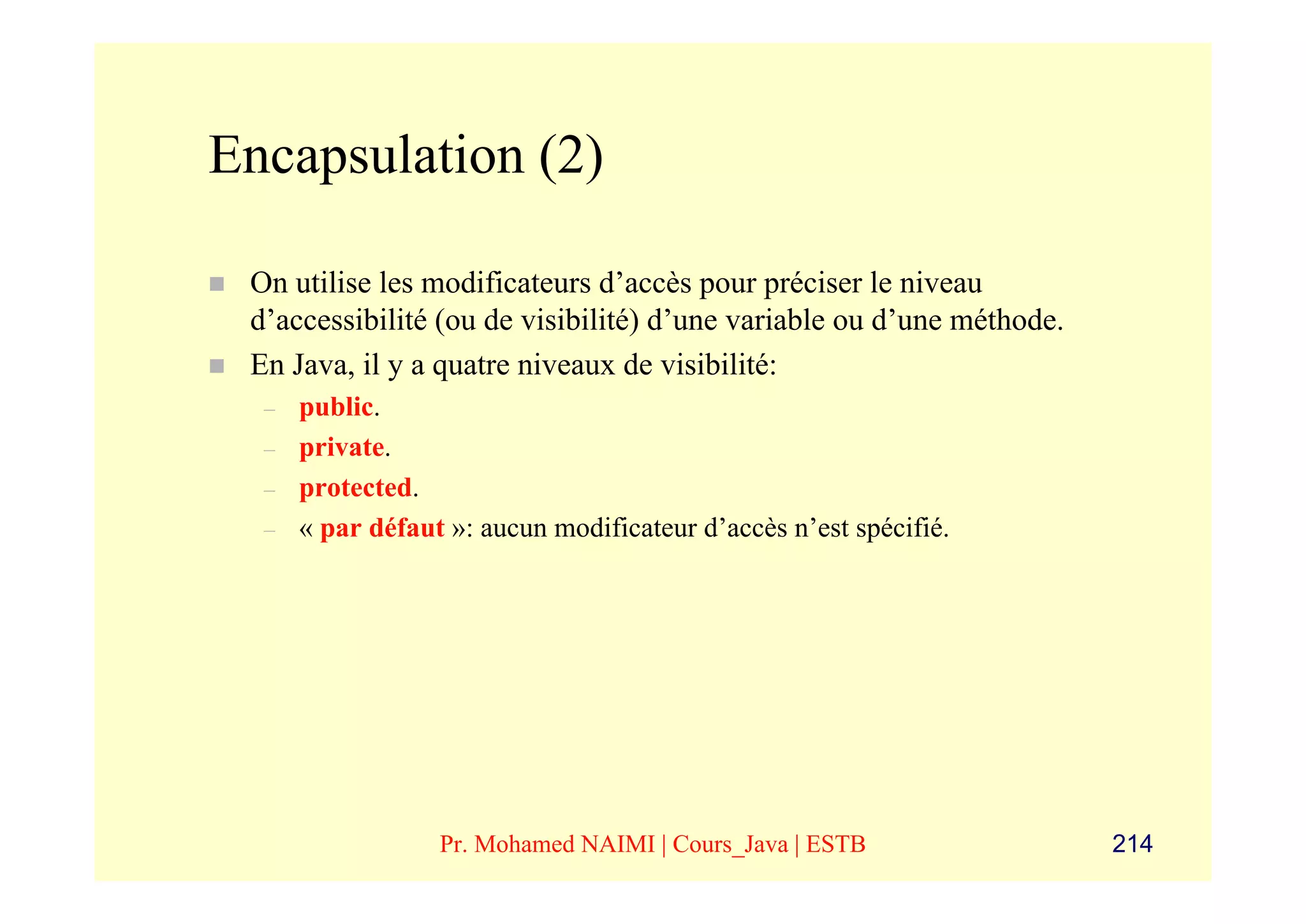 Encapsulation (2)

 On utilise les modificateurs d’accès pour préciser le niveau
 d’accessibilité (ou de visibilité) d’une variable ou d’une méthode.
 En Java, il y a quatre niveaux de visibilité:
  –   public.
  –   private.
  –   protected.
  –   « par défaut »: aucun modificateur d’accès n’est spécifié.




                  Pr. Mohamed NAIMI | Cours_Java | ESTB                214
 