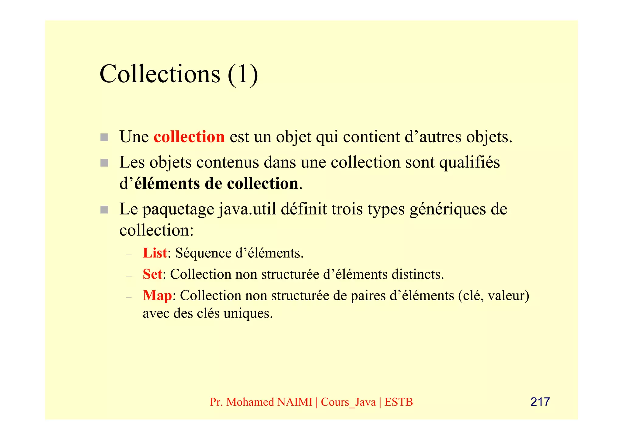 Collections (1)

 Une collection est un objet qui contient d’autres objets.
 Les objets contenus dans une collection sont qualifiés
 d’éléments de collection.
 Le paquetage java.util définit trois types génériques de
 collection:
  –   List: Séquence d’éléments.
  –   Set: Collection non structurée d’éléments distincts.
  –   Map: Collection non structurée de paires d’éléments (clé, valeur)
      avec des clés uniques.




                 Pr. Mohamed NAIMI | Cours_Java | ESTB                    217
 