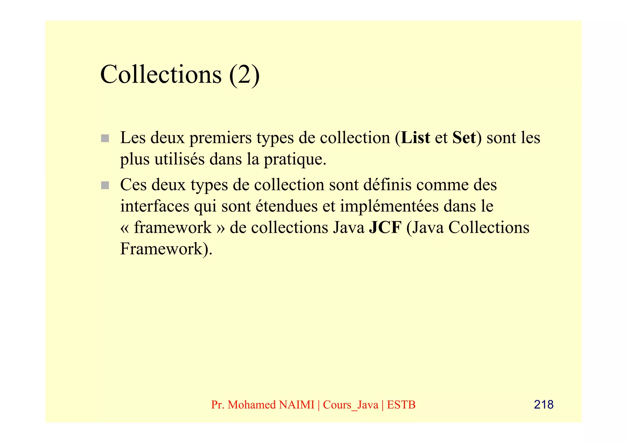 Collections (2)

 Les deux premiers types de collection (List et Set) sont les
 plus utilisés dans la pratique.
 Ces deux types de collection sont définis comme des
 interfaces qui sont étendues et implémentées dans le
 « framework » de collections Java JCF (Java Collections
 Framework).




             Pr. Mohamed NAIMI | Cours_Java | ESTB          218
 