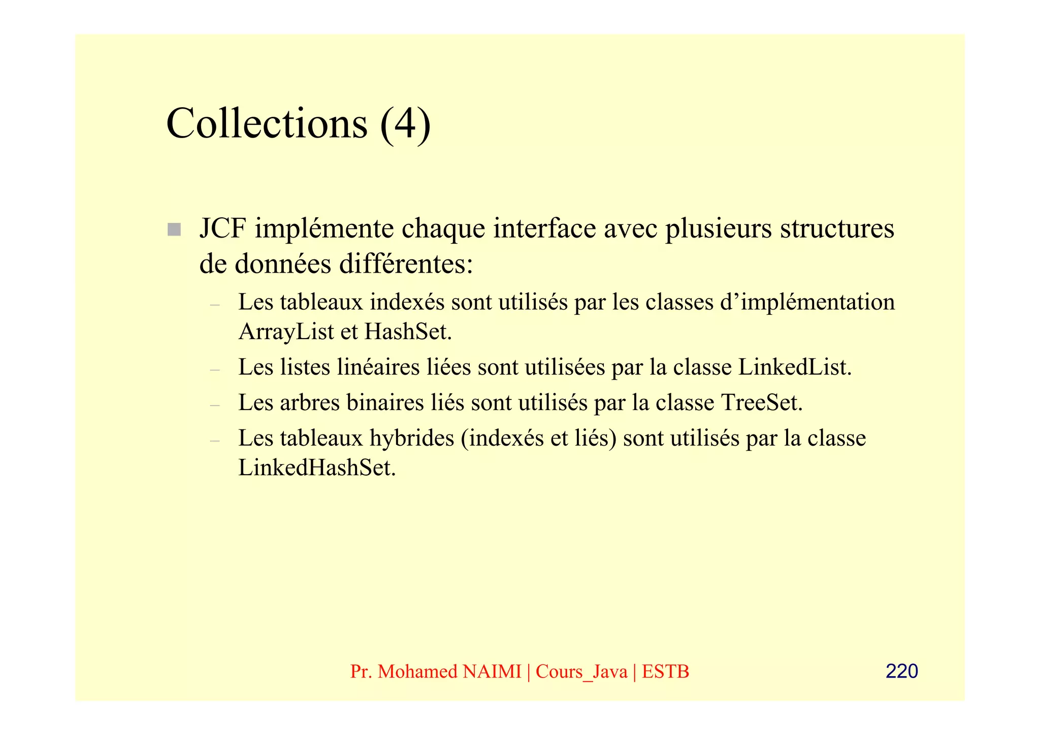 Collections (4)

 JCF implémente chaque interface avec plusieurs structures
 de données différentes:
  –   Les tableaux indexés sont utilisés par les classes d’implémentation
      ArrayList et HashSet.
  –   Les listes linéaires liées sont utilisées par la classe LinkedList.
  –   Les arbres binaires liés sont utilisés par la classe TreeSet.
  –   Les tableaux hybrides (indexés et liés) sont utilisés par la classe
      LinkedHashSet.




                 Pr. Mohamed NAIMI | Cours_Java | ESTB                  220
 