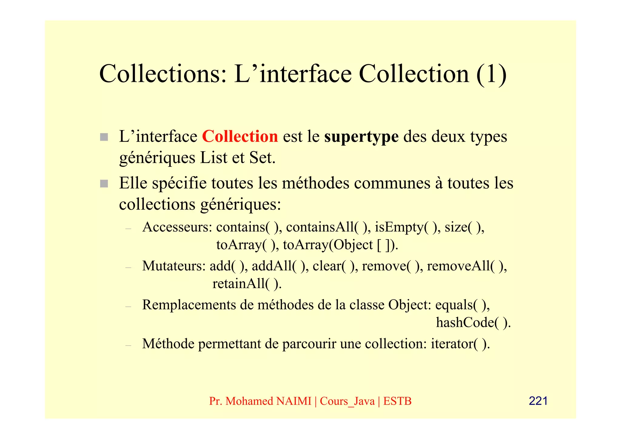 Collections: L’interface Collection (1)

 L’interface Collection est le supertype des deux types
 génériques List et Set.
 Elle spécifie toutes les méthodes communes à toutes les
 collections génériques:
  –   Accesseurs: contains( ), containsAll( ), isEmpty( ), size( ),
                  toArray( ), toArray(Object [ ]).
  –   Mutateurs: add( ), addAll( ), clear( ), remove( ), removeAll( ),
                 retainAll( ).
  –   Remplacements de méthodes de la classe Object: equals( ),
                                                           hashCode( ).
  –   Méthode permettant de parcourir une collection: iterator( ).


                 Pr. Mohamed NAIMI | Cours_Java | ESTB                    221
 