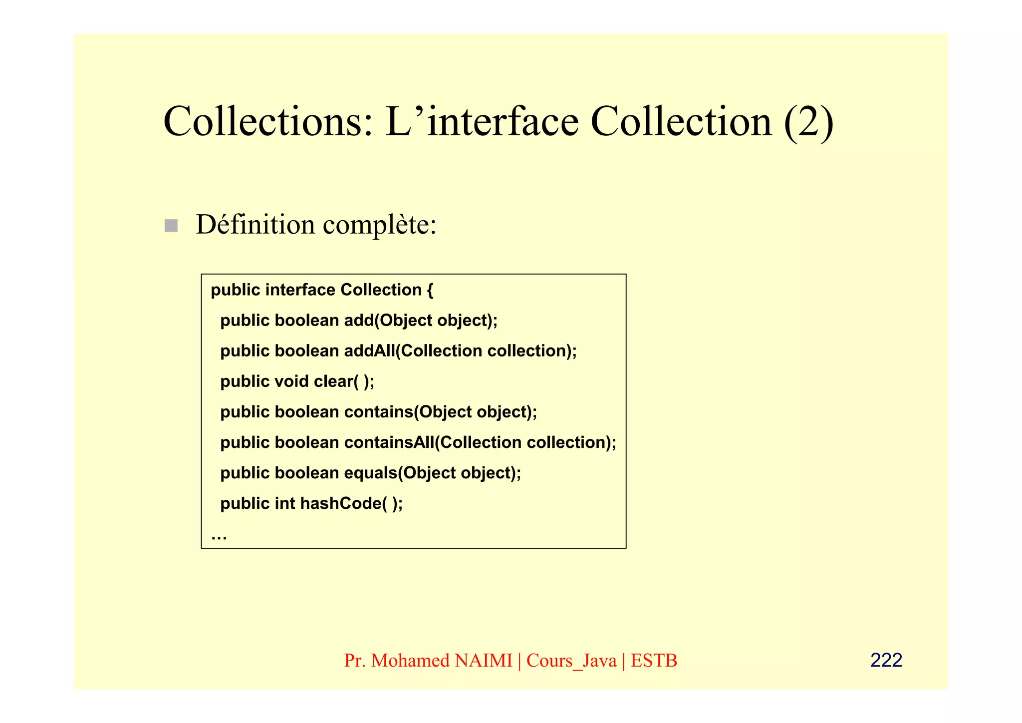 Collections: L’interface Collection (2)

 Définition complète:

  public interface Collection {
   public boolean add(Object object);
   public boolean addAll(Collection collection);
   public void clear( );
   public boolean contains(Object object);
   public boolean containsAll(Collection collection);
   public boolean equals(Object object);
   public int hashCode( );
  …




                   Pr. Mohamed NAIMI | Cours_Java | ESTB   222
 