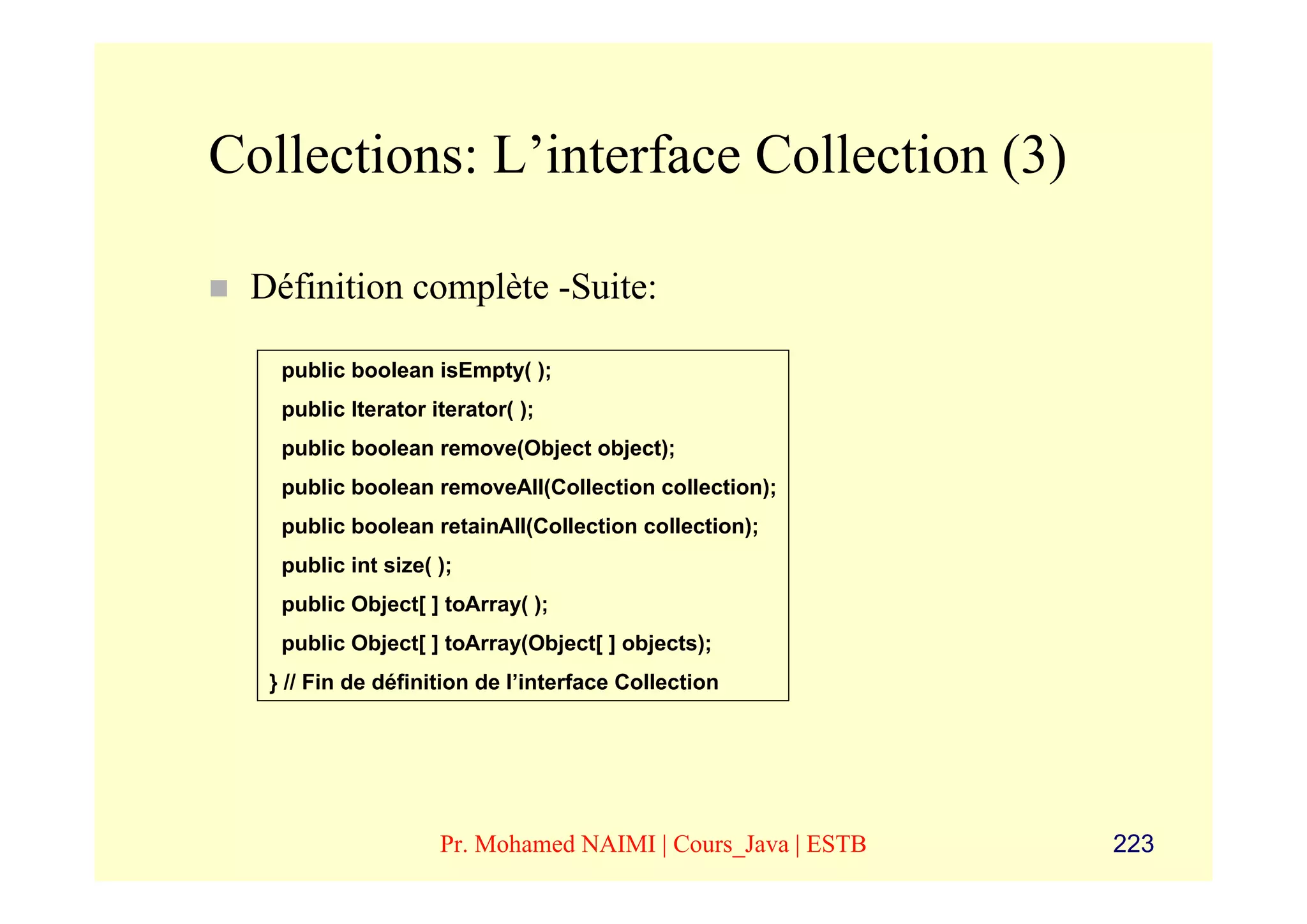 Collections: L’interface Collection (3)

 Définition complète -Suite:

   public boolean isEmpty( );
   public Iterator iterator( );
   public boolean remove(Object object);
   public boolean removeAll(Collection collection);
   public boolean retainAll(Collection collection);
   public int size( );
   public Object[ ] toArray( );
   public Object[ ] toArray(Object[ ] objects);
  } // Fin de définition de l’interface Collection




                    Pr. Mohamed NAIMI | Cours_Java | ESTB   223
 