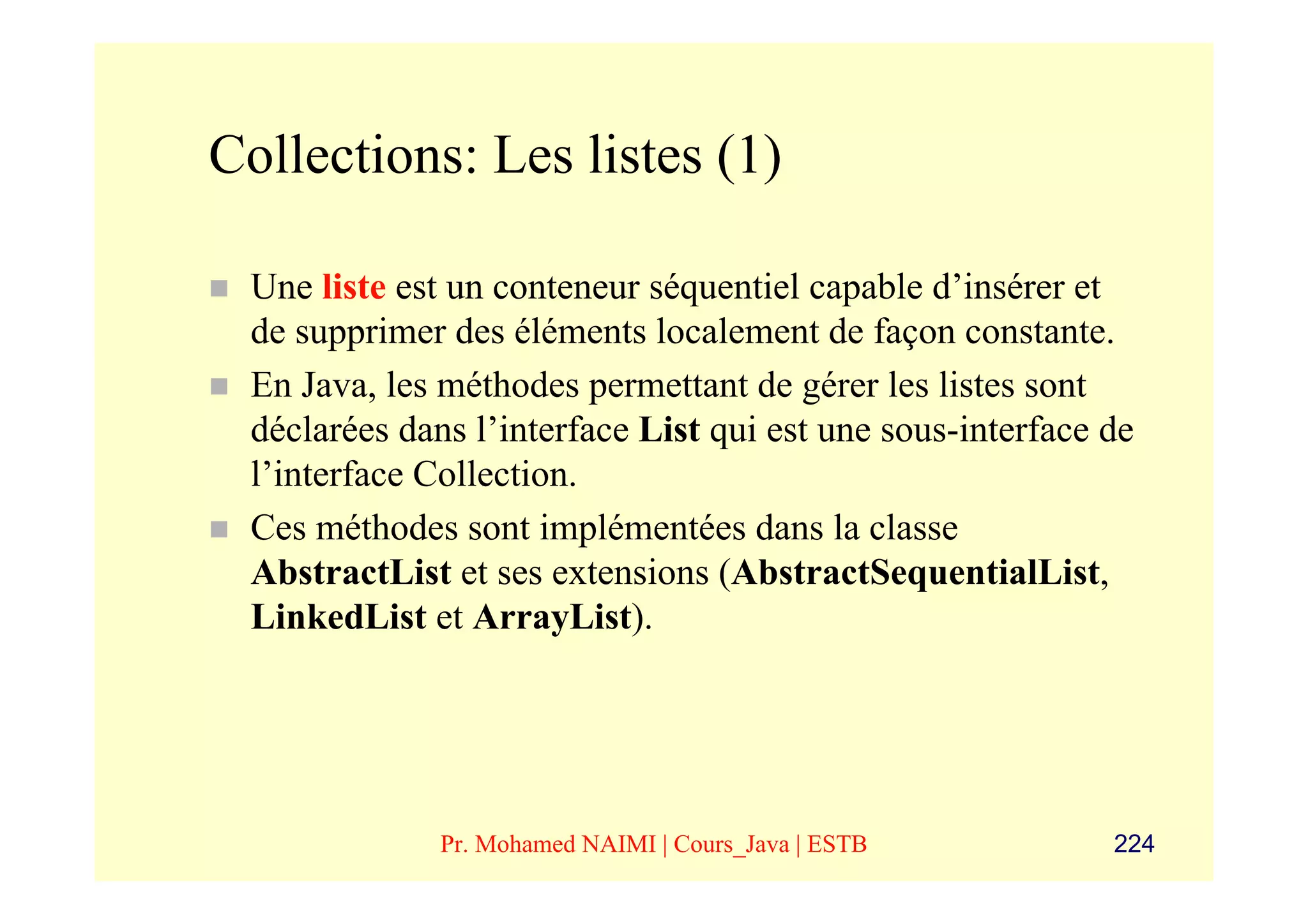Collections: Les listes (1)

 Une liste est un conteneur séquentiel capable d’insérer et
 de supprimer des éléments localement de façon constante.
 En Java, les méthodes permettant de gérer les listes sont
 déclarées dans l’interface List qui est une sous-interface de
 l’interface Collection.
 Ces méthodes sont implémentées dans la classe
 AbstractList et ses extensions (AbstractSequentialList,
 LinkedList et ArrayList).




              Pr. Mohamed NAIMI | Cours_Java | ESTB         224
 