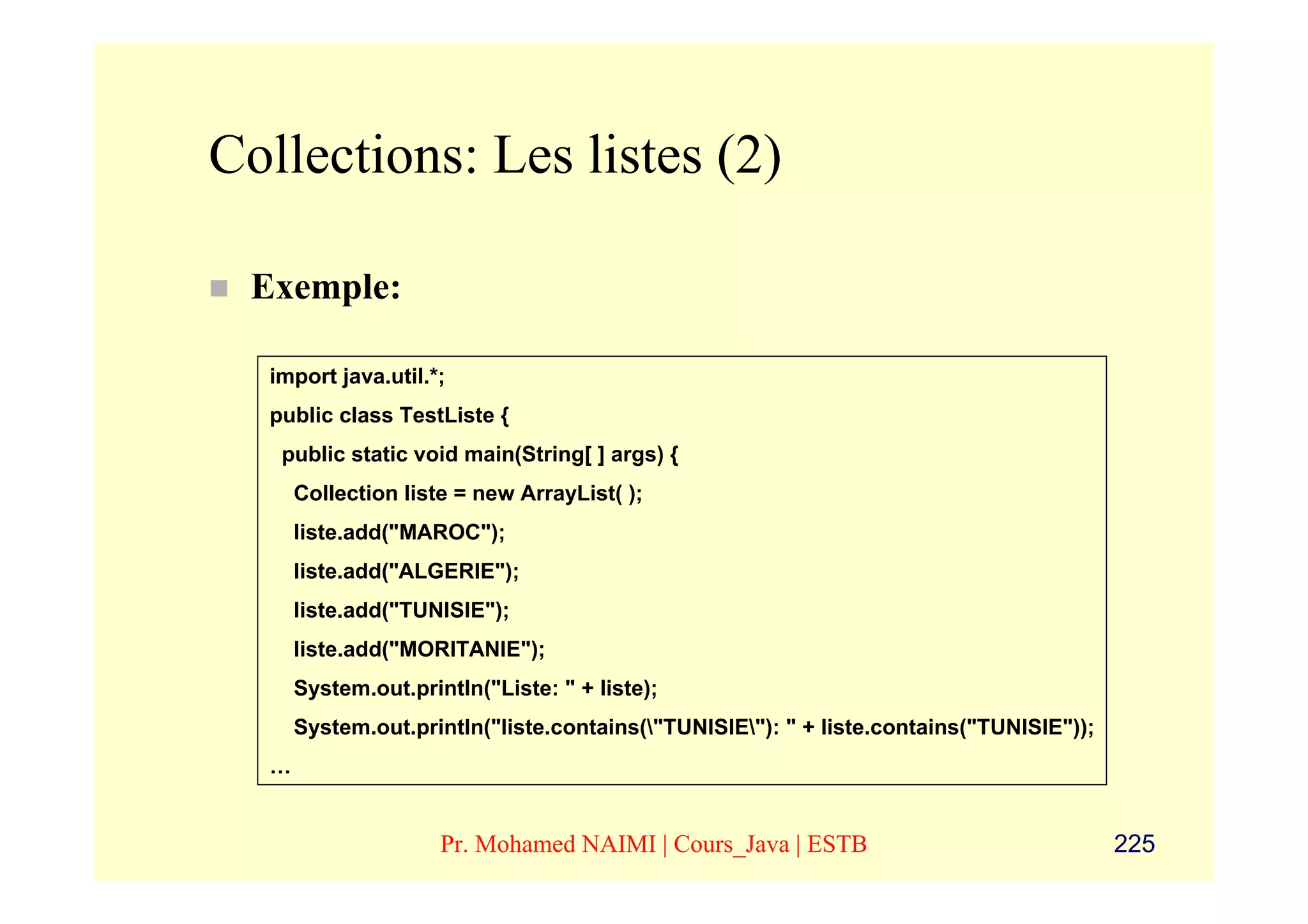 Collections: Les listes (2)

 Exemple:

  import java.util.*;
  public class TestListe {
   public static void main(String[ ] args) {
      Collection liste = new ArrayList( );
      liste.add("MAROC");
      liste.add("ALGERIE");
      liste.add("TUNISIE");
      liste.add("MORITANIE");
      System.out.println("Liste: " + liste);
      System.out.println("liste.contains("TUNISIE"): " + liste.contains("TUNISIE"));
  …


                     Pr. Mohamed NAIMI | Cours_Java | ESTB                               225
 